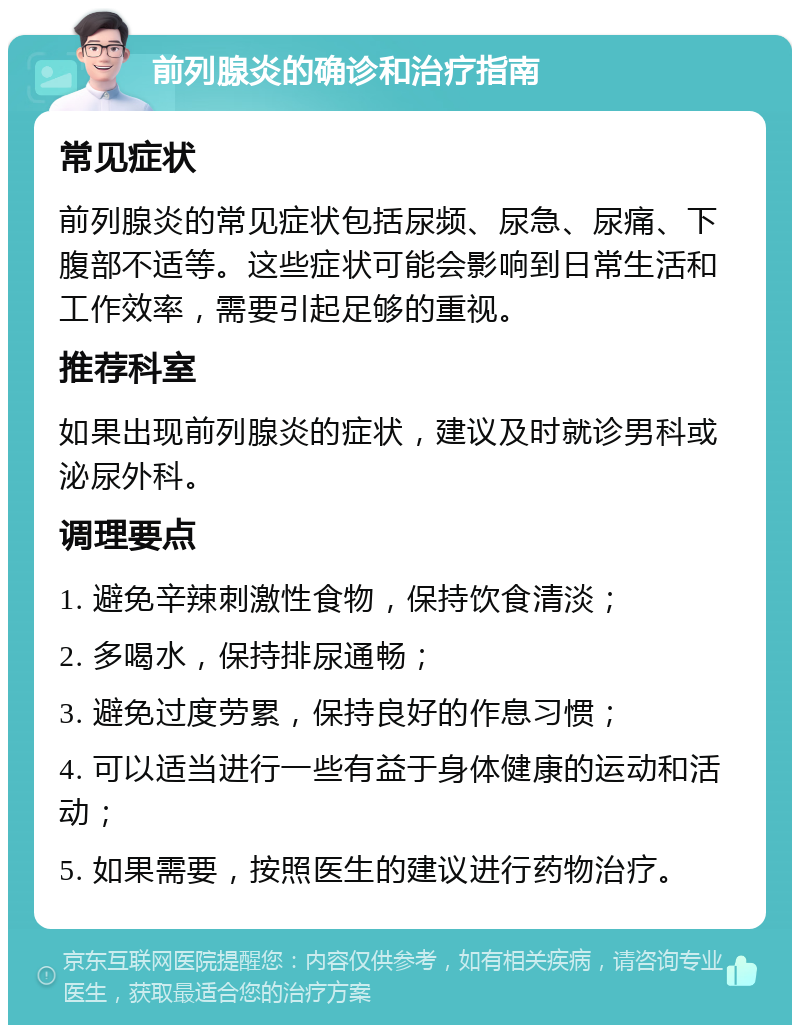 前列腺炎的确诊和治疗指南 常见症状 前列腺炎的常见症状包括尿频、尿急、尿痛、下腹部不适等。这些症状可能会影响到日常生活和工作效率，需要引起足够的重视。 推荐科室 如果出现前列腺炎的症状，建议及时就诊男科或泌尿外科。 调理要点 1. 避免辛辣刺激性食物，保持饮食清淡； 2. 多喝水，保持排尿通畅； 3. 避免过度劳累，保持良好的作息习惯； 4. 可以适当进行一些有益于身体健康的运动和活动； 5. 如果需要，按照医生的建议进行药物治疗。