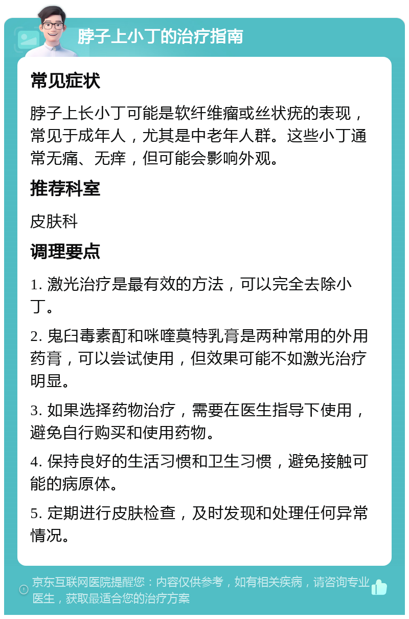 脖子上小丁的治疗指南 常见症状 脖子上长小丁可能是软纤维瘤或丝状疣的表现，常见于成年人，尤其是中老年人群。这些小丁通常无痛、无痒，但可能会影响外观。 推荐科室 皮肤科 调理要点 1. 激光治疗是最有效的方法，可以完全去除小丁。 2. 鬼臼毒素酊和咪喹莫特乳膏是两种常用的外用药膏，可以尝试使用，但效果可能不如激光治疗明显。 3. 如果选择药物治疗，需要在医生指导下使用，避免自行购买和使用药物。 4. 保持良好的生活习惯和卫生习惯，避免接触可能的病原体。 5. 定期进行皮肤检查，及时发现和处理任何异常情况。