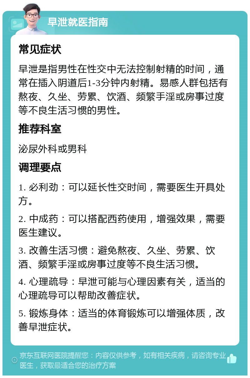 早泄就医指南 常见症状 早泄是指男性在性交中无法控制射精的时间，通常在插入阴道后1-3分钟内射精。易感人群包括有熬夜、久坐、劳累、饮酒、频繁手淫或房事过度等不良生活习惯的男性。 推荐科室 泌尿外科或男科 调理要点 1. 必利劲：可以延长性交时间，需要医生开具处方。 2. 中成药：可以搭配西药使用，增强效果，需要医生建议。 3. 改善生活习惯：避免熬夜、久坐、劳累、饮酒、频繁手淫或房事过度等不良生活习惯。 4. 心理疏导：早泄可能与心理因素有关，适当的心理疏导可以帮助改善症状。 5. 锻炼身体：适当的体育锻炼可以增强体质，改善早泄症状。