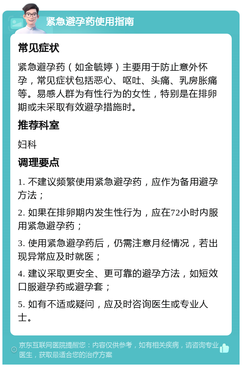 紧急避孕药使用指南 常见症状 紧急避孕药（如金毓婷）主要用于防止意外怀孕，常见症状包括恶心、呕吐、头痛、乳房胀痛等。易感人群为有性行为的女性，特别是在排卵期或未采取有效避孕措施时。 推荐科室 妇科 调理要点 1. 不建议频繁使用紧急避孕药，应作为备用避孕方法； 2. 如果在排卵期内发生性行为，应在72小时内服用紧急避孕药； 3. 使用紧急避孕药后，仍需注意月经情况，若出现异常应及时就医； 4. 建议采取更安全、更可靠的避孕方法，如短效口服避孕药或避孕套； 5. 如有不适或疑问，应及时咨询医生或专业人士。