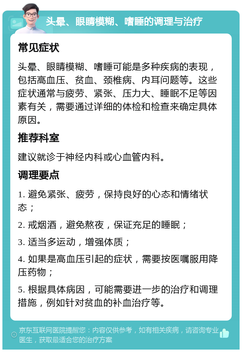 头晕、眼睛模糊、嗜睡的调理与治疗 常见症状 头晕、眼睛模糊、嗜睡可能是多种疾病的表现，包括高血压、贫血、颈椎病、内耳问题等。这些症状通常与疲劳、紧张、压力大、睡眠不足等因素有关，需要通过详细的体检和检查来确定具体原因。 推荐科室 建议就诊于神经内科或心血管内科。 调理要点 1. 避免紧张、疲劳，保持良好的心态和情绪状态； 2. 戒烟酒，避免熬夜，保证充足的睡眠； 3. 适当多运动，增强体质； 4. 如果是高血压引起的症状，需要按医嘱服用降压药物； 5. 根据具体病因，可能需要进一步的治疗和调理措施，例如针对贫血的补血治疗等。