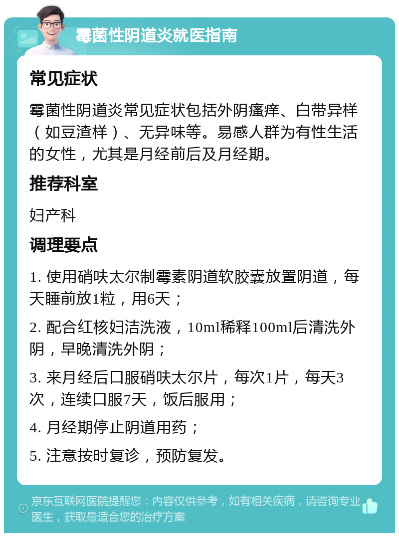 霉菌性阴道炎就医指南 常见症状 霉菌性阴道炎常见症状包括外阴瘙痒、白带异样（如豆渣样）、无异味等。易感人群为有性生活的女性，尤其是月经前后及月经期。 推荐科室 妇产科 调理要点 1. 使用硝呋太尔制霉素阴道软胶囊放置阴道，每天睡前放1粒，用6天； 2. 配合红核妇洁洗液，10ml稀释100ml后清洗外阴，早晚清洗外阴； 3. 来月经后口服硝呋太尔片，每次1片，每天3次，连续口服7天，饭后服用； 4. 月经期停止阴道用药； 5. 注意按时复诊，预防复发。