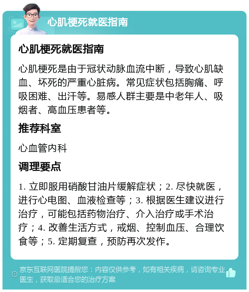 心肌梗死就医指南 心肌梗死就医指南 心肌梗死是由于冠状动脉血流中断，导致心肌缺血、坏死的严重心脏病。常见症状包括胸痛、呼吸困难、出汗等。易感人群主要是中老年人、吸烟者、高血压患者等。 推荐科室 心血管内科 调理要点 1. 立即服用硝酸甘油片缓解症状；2. 尽快就医，进行心电图、血液检查等；3. 根据医生建议进行治疗，可能包括药物治疗、介入治疗或手术治疗；4. 改善生活方式，戒烟、控制血压、合理饮食等；5. 定期复查，预防再次发作。