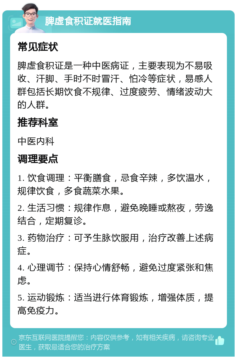 脾虚食积证就医指南 常见症状 脾虚食积证是一种中医病证，主要表现为不易吸收、汗脚、手时不时冒汗、怕冷等症状，易感人群包括长期饮食不规律、过度疲劳、情绪波动大的人群。 推荐科室 中医内科 调理要点 1. 饮食调理：平衡膳食，忌食辛辣，多饮温水，规律饮食，多食蔬菜水果。 2. 生活习惯：规律作息，避免晚睡或熬夜，劳逸结合，定期复诊。 3. 药物治疗：可予生脉饮服用，治疗改善上述病症。 4. 心理调节：保持心情舒畅，避免过度紧张和焦虑。 5. 运动锻炼：适当进行体育锻炼，增强体质，提高免疫力。