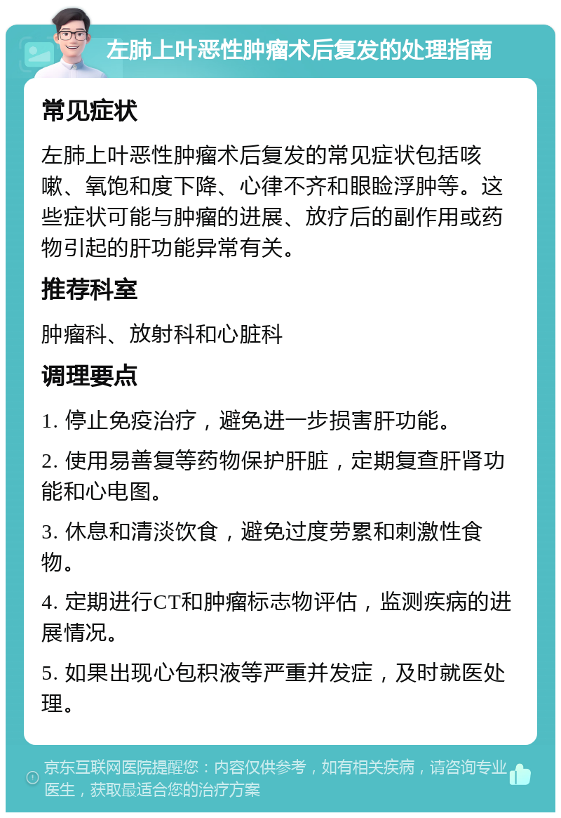 左肺上叶恶性肿瘤术后复发的处理指南 常见症状 左肺上叶恶性肿瘤术后复发的常见症状包括咳嗽、氧饱和度下降、心律不齐和眼睑浮肿等。这些症状可能与肿瘤的进展、放疗后的副作用或药物引起的肝功能异常有关。 推荐科室 肿瘤科、放射科和心脏科 调理要点 1. 停止免疫治疗，避免进一步损害肝功能。 2. 使用易善复等药物保护肝脏，定期复查肝肾功能和心电图。 3. 休息和清淡饮食，避免过度劳累和刺激性食物。 4. 定期进行CT和肿瘤标志物评估，监测疾病的进展情况。 5. 如果出现心包积液等严重并发症，及时就医处理。