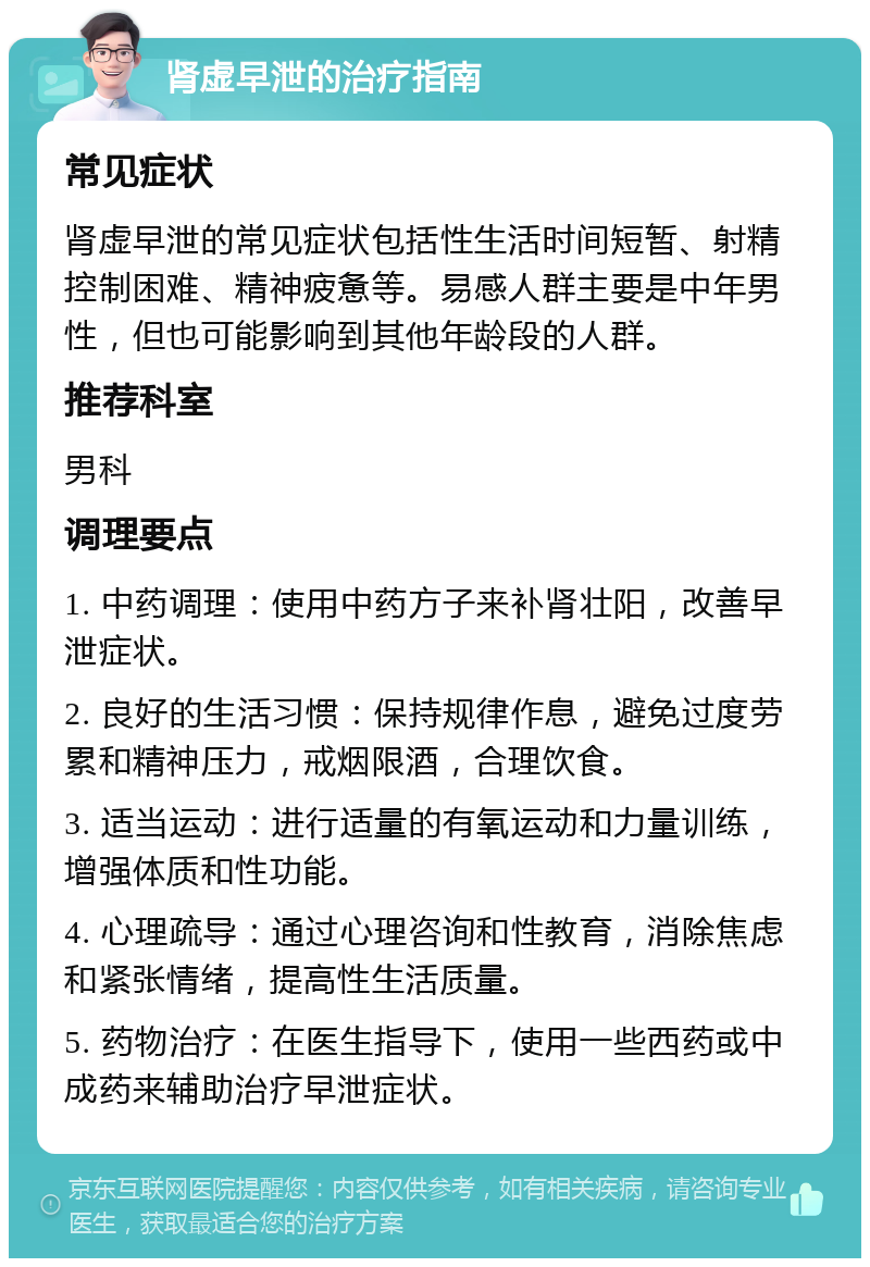 肾虚早泄的治疗指南 常见症状 肾虚早泄的常见症状包括性生活时间短暂、射精控制困难、精神疲惫等。易感人群主要是中年男性，但也可能影响到其他年龄段的人群。 推荐科室 男科 调理要点 1. 中药调理：使用中药方子来补肾壮阳，改善早泄症状。 2. 良好的生活习惯：保持规律作息，避免过度劳累和精神压力，戒烟限酒，合理饮食。 3. 适当运动：进行适量的有氧运动和力量训练，增强体质和性功能。 4. 心理疏导：通过心理咨询和性教育，消除焦虑和紧张情绪，提高性生活质量。 5. 药物治疗：在医生指导下，使用一些西药或中成药来辅助治疗早泄症状。