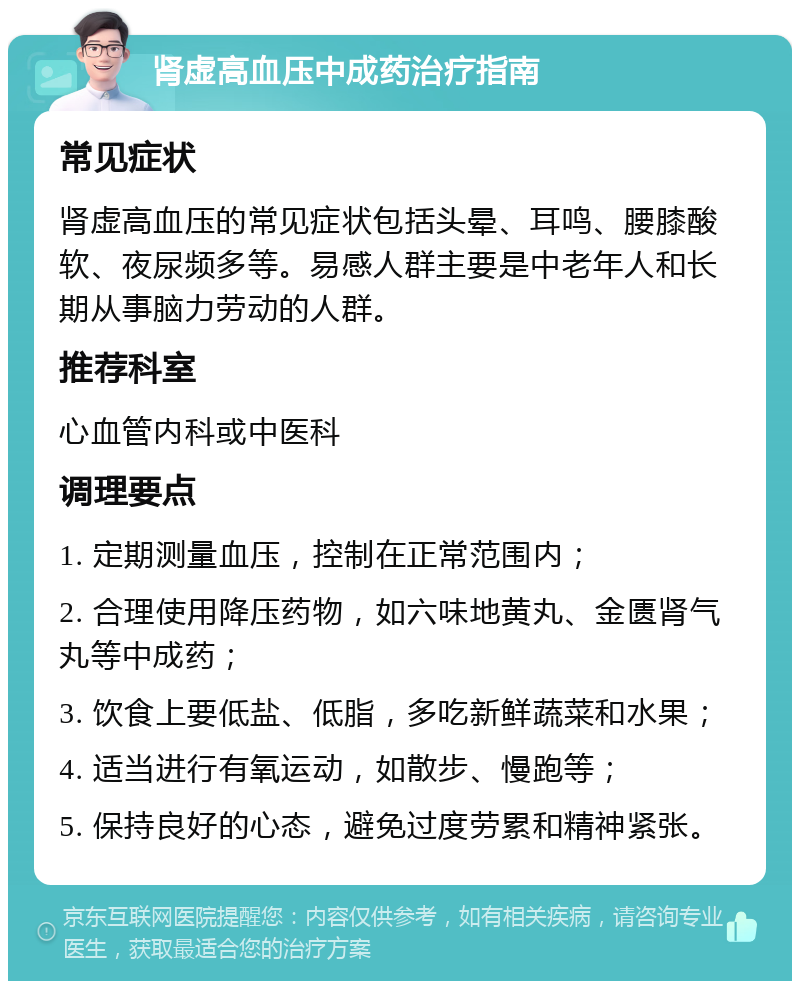 肾虚高血压中成药治疗指南 常见症状 肾虚高血压的常见症状包括头晕、耳鸣、腰膝酸软、夜尿频多等。易感人群主要是中老年人和长期从事脑力劳动的人群。 推荐科室 心血管内科或中医科 调理要点 1. 定期测量血压，控制在正常范围内； 2. 合理使用降压药物，如六味地黄丸、金匮肾气丸等中成药； 3. 饮食上要低盐、低脂，多吃新鲜蔬菜和水果； 4. 适当进行有氧运动，如散步、慢跑等； 5. 保持良好的心态，避免过度劳累和精神紧张。