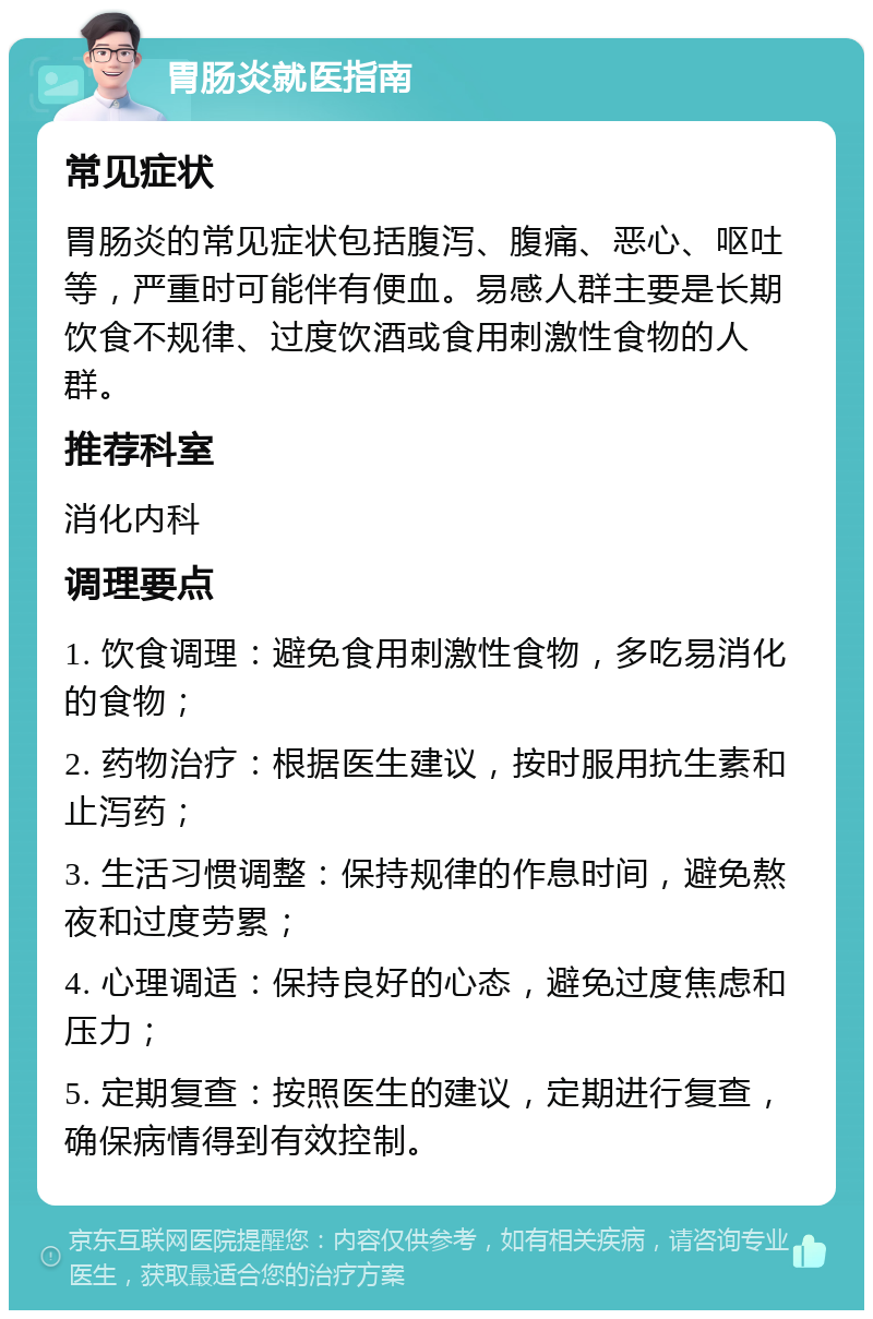 胃肠炎就医指南 常见症状 胃肠炎的常见症状包括腹泻、腹痛、恶心、呕吐等，严重时可能伴有便血。易感人群主要是长期饮食不规律、过度饮酒或食用刺激性食物的人群。 推荐科室 消化内科 调理要点 1. 饮食调理：避免食用刺激性食物，多吃易消化的食物； 2. 药物治疗：根据医生建议，按时服用抗生素和止泻药； 3. 生活习惯调整：保持规律的作息时间，避免熬夜和过度劳累； 4. 心理调适：保持良好的心态，避免过度焦虑和压力； 5. 定期复查：按照医生的建议，定期进行复查，确保病情得到有效控制。