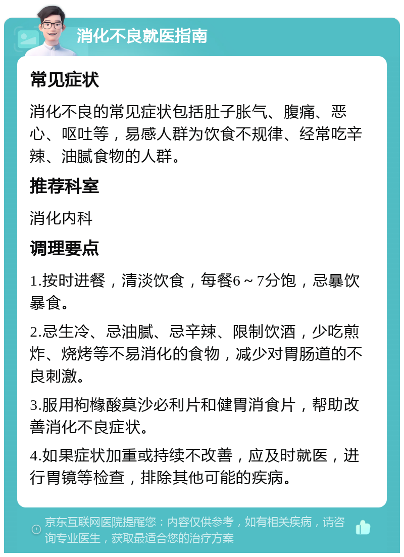 消化不良就医指南 常见症状 消化不良的常见症状包括肚子胀气、腹痛、恶心、呕吐等，易感人群为饮食不规律、经常吃辛辣、油腻食物的人群。 推荐科室 消化内科 调理要点 1.按时进餐，清淡饮食，每餐6～7分饱，忌暴饮暴食。 2.忌生冷、忌油腻、忌辛辣、限制饮酒，少吃煎炸、烧烤等不易消化的食物，减少对胃肠道的不良刺激。 3.服用枸橼酸莫沙必利片和健胃消食片，帮助改善消化不良症状。 4.如果症状加重或持续不改善，应及时就医，进行胃镜等检查，排除其他可能的疾病。