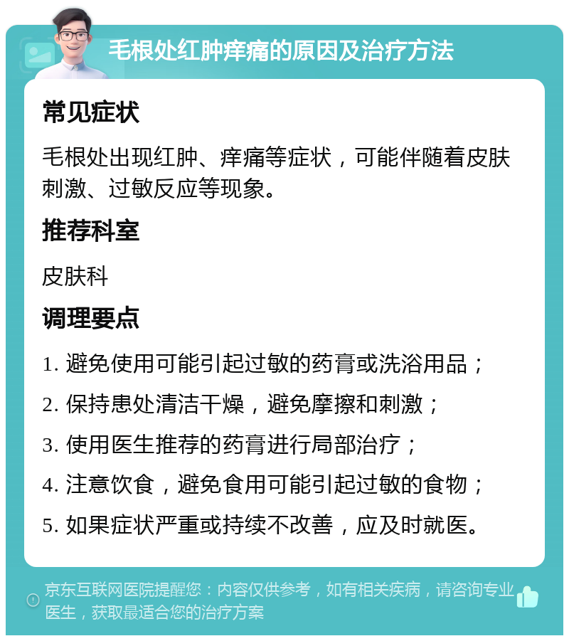 毛根处红肿痒痛的原因及治疗方法 常见症状 毛根处出现红肿、痒痛等症状，可能伴随着皮肤刺激、过敏反应等现象。 推荐科室 皮肤科 调理要点 1. 避免使用可能引起过敏的药膏或洗浴用品； 2. 保持患处清洁干燥，避免摩擦和刺激； 3. 使用医生推荐的药膏进行局部治疗； 4. 注意饮食，避免食用可能引起过敏的食物； 5. 如果症状严重或持续不改善，应及时就医。