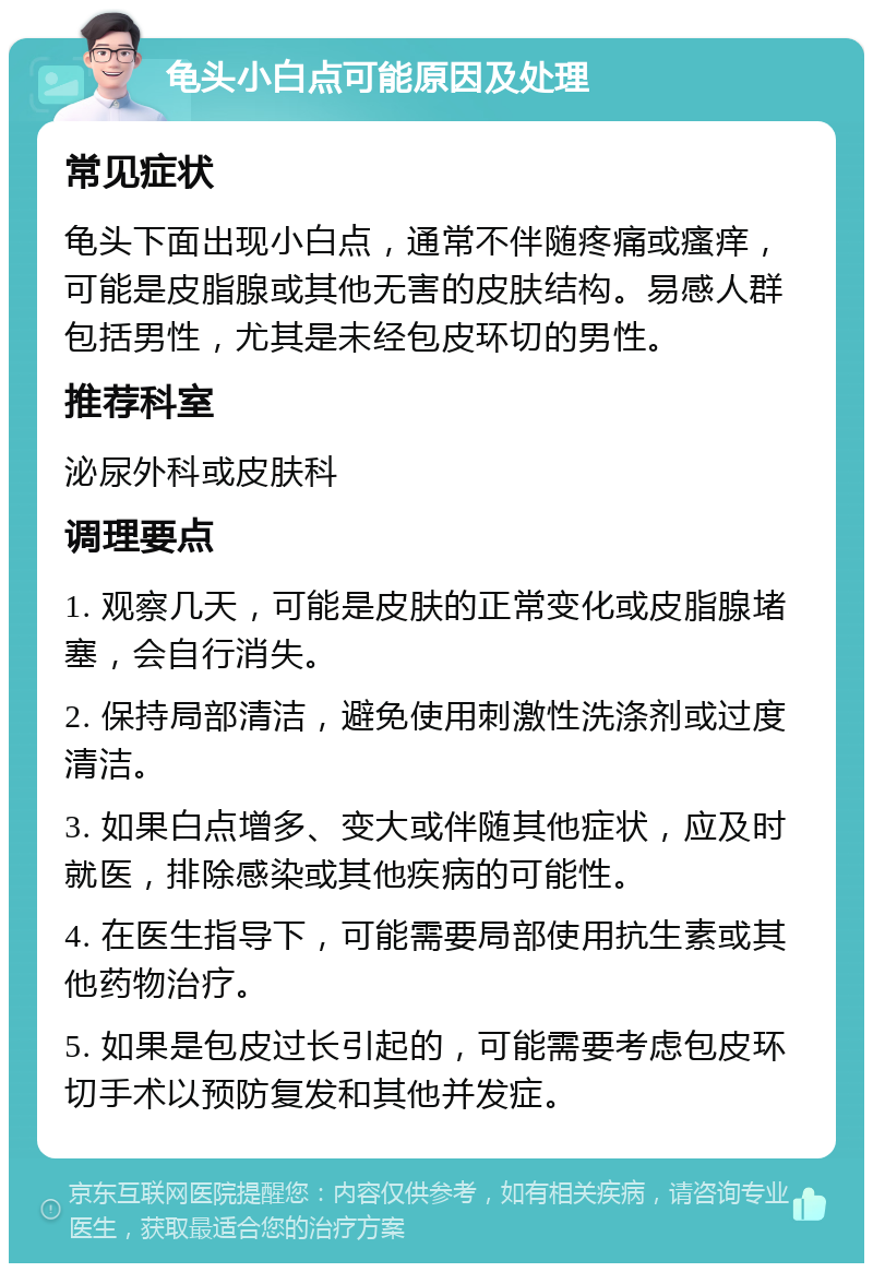 龟头小白点可能原因及处理 常见症状 龟头下面出现小白点，通常不伴随疼痛或瘙痒，可能是皮脂腺或其他无害的皮肤结构。易感人群包括男性，尤其是未经包皮环切的男性。 推荐科室 泌尿外科或皮肤科 调理要点 1. 观察几天，可能是皮肤的正常变化或皮脂腺堵塞，会自行消失。 2. 保持局部清洁，避免使用刺激性洗涤剂或过度清洁。 3. 如果白点增多、变大或伴随其他症状，应及时就医，排除感染或其他疾病的可能性。 4. 在医生指导下，可能需要局部使用抗生素或其他药物治疗。 5. 如果是包皮过长引起的，可能需要考虑包皮环切手术以预防复发和其他并发症。