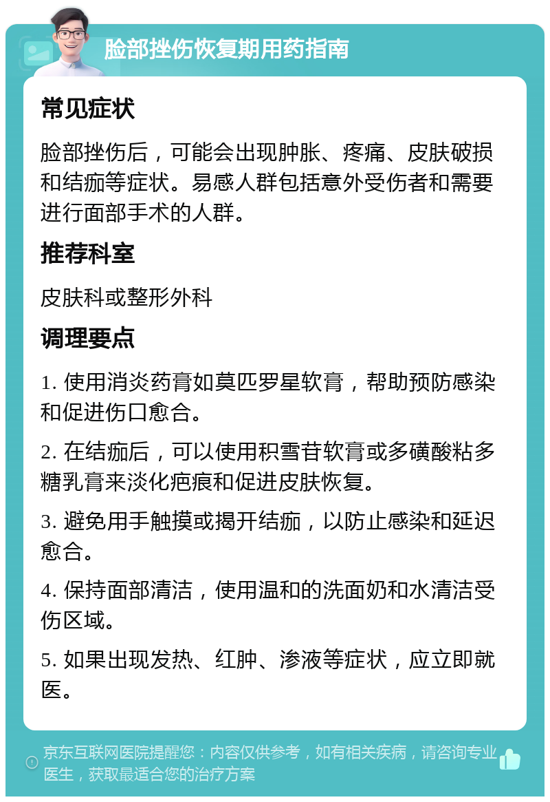 脸部挫伤恢复期用药指南 常见症状 脸部挫伤后，可能会出现肿胀、疼痛、皮肤破损和结痂等症状。易感人群包括意外受伤者和需要进行面部手术的人群。 推荐科室 皮肤科或整形外科 调理要点 1. 使用消炎药膏如莫匹罗星软膏，帮助预防感染和促进伤口愈合。 2. 在结痂后，可以使用积雪苷软膏或多磺酸粘多糖乳膏来淡化疤痕和促进皮肤恢复。 3. 避免用手触摸或揭开结痂，以防止感染和延迟愈合。 4. 保持面部清洁，使用温和的洗面奶和水清洁受伤区域。 5. 如果出现发热、红肿、渗液等症状，应立即就医。