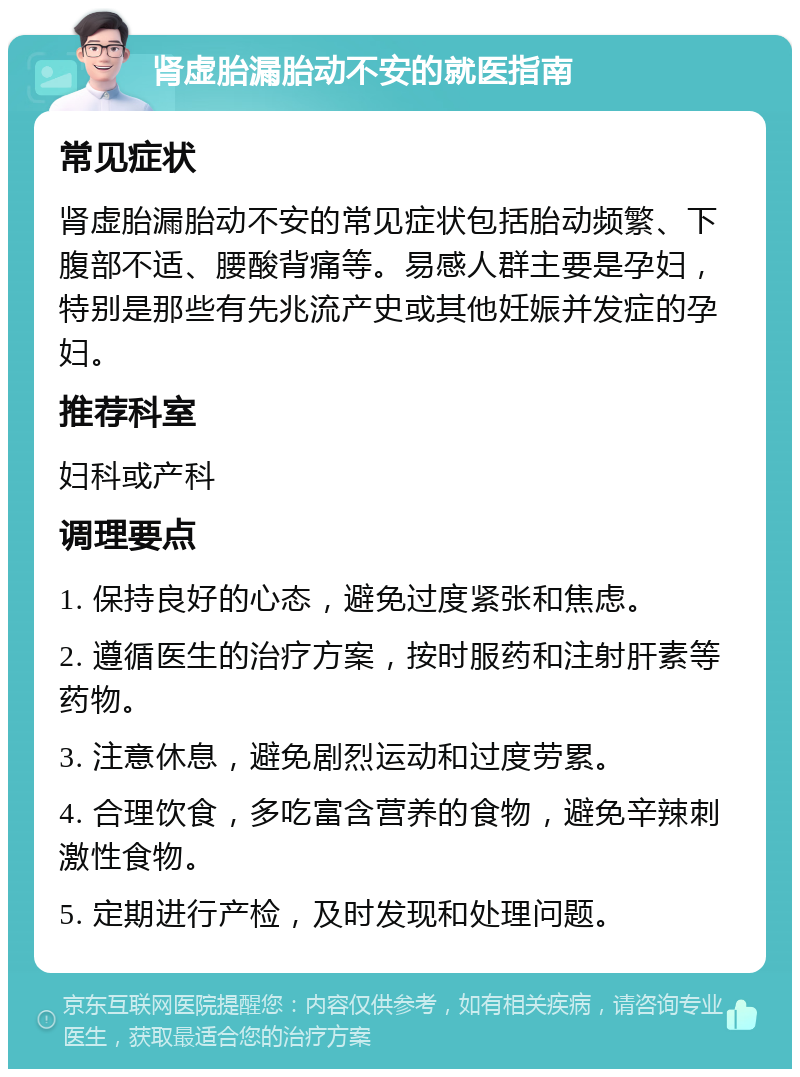 肾虚胎漏胎动不安的就医指南 常见症状 肾虚胎漏胎动不安的常见症状包括胎动频繁、下腹部不适、腰酸背痛等。易感人群主要是孕妇，特别是那些有先兆流产史或其他妊娠并发症的孕妇。 推荐科室 妇科或产科 调理要点 1. 保持良好的心态，避免过度紧张和焦虑。 2. 遵循医生的治疗方案，按时服药和注射肝素等药物。 3. 注意休息，避免剧烈运动和过度劳累。 4. 合理饮食，多吃富含营养的食物，避免辛辣刺激性食物。 5. 定期进行产检，及时发现和处理问题。