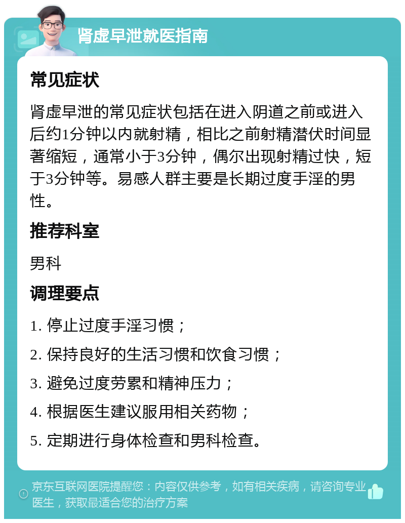 肾虚早泄就医指南 常见症状 肾虚早泄的常见症状包括在进入阴道之前或进入后约1分钟以内就射精，相比之前射精潜伏时间显著缩短，通常小于3分钟，偶尔出现射精过快，短于3分钟等。易感人群主要是长期过度手淫的男性。 推荐科室 男科 调理要点 1. 停止过度手淫习惯； 2. 保持良好的生活习惯和饮食习惯； 3. 避免过度劳累和精神压力； 4. 根据医生建议服用相关药物； 5. 定期进行身体检查和男科检查。