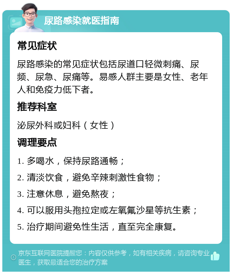 尿路感染就医指南 常见症状 尿路感染的常见症状包括尿道口轻微刺痛、尿频、尿急、尿痛等。易感人群主要是女性、老年人和免疫力低下者。 推荐科室 泌尿外科或妇科（女性） 调理要点 1. 多喝水，保持尿路通畅； 2. 清淡饮食，避免辛辣刺激性食物； 3. 注意休息，避免熬夜； 4. 可以服用头孢拉定或左氧氟沙星等抗生素； 5. 治疗期间避免性生活，直至完全康复。