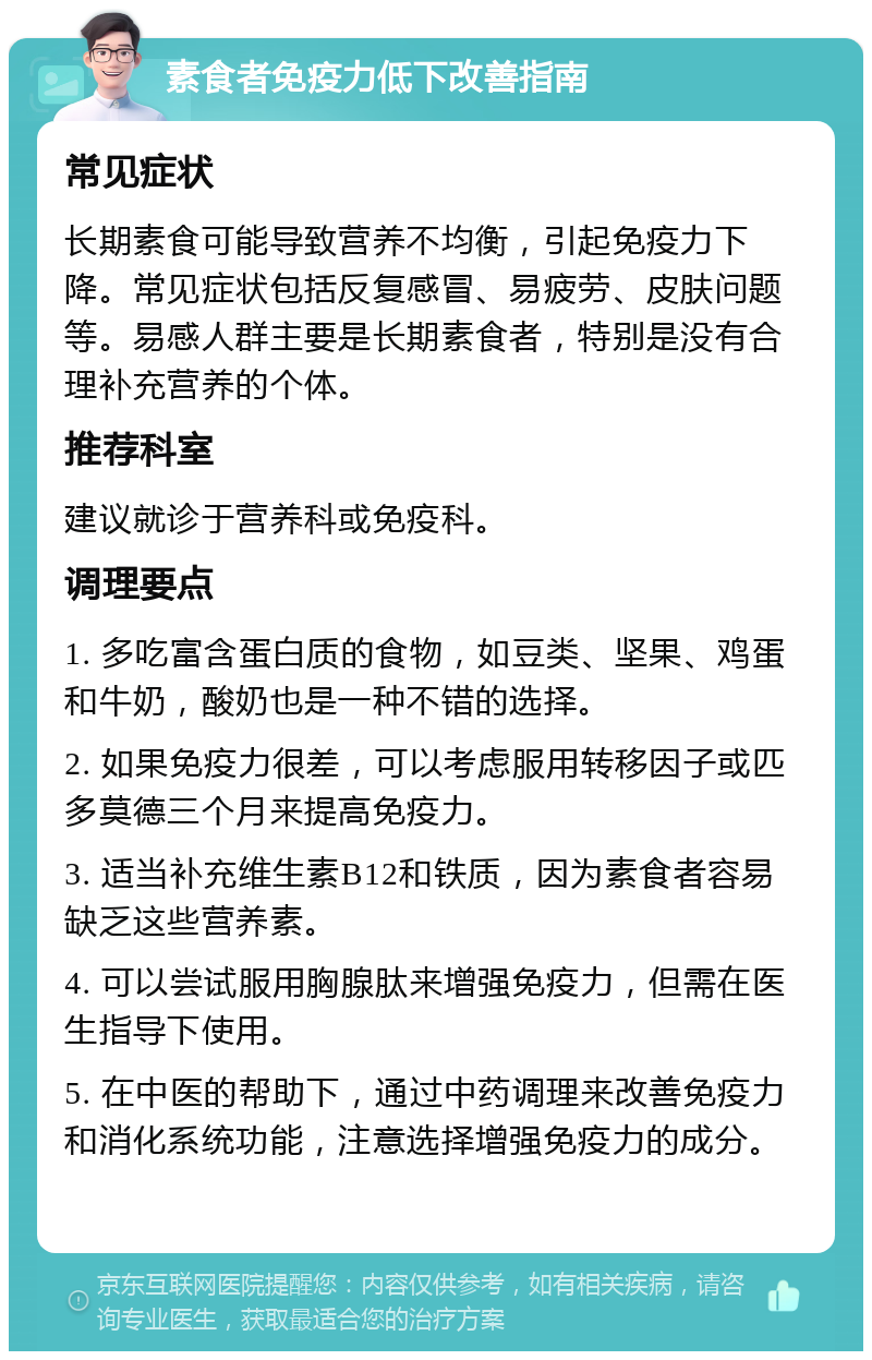 素食者免疫力低下改善指南 常见症状 长期素食可能导致营养不均衡，引起免疫力下降。常见症状包括反复感冒、易疲劳、皮肤问题等。易感人群主要是长期素食者，特别是没有合理补充营养的个体。 推荐科室 建议就诊于营养科或免疫科。 调理要点 1. 多吃富含蛋白质的食物，如豆类、坚果、鸡蛋和牛奶，酸奶也是一种不错的选择。 2. 如果免疫力很差，可以考虑服用转移因子或匹多莫德三个月来提高免疫力。 3. 适当补充维生素B12和铁质，因为素食者容易缺乏这些营养素。 4. 可以尝试服用胸腺肽来增强免疫力，但需在医生指导下使用。 5. 在中医的帮助下，通过中药调理来改善免疫力和消化系统功能，注意选择增强免疫力的成分。