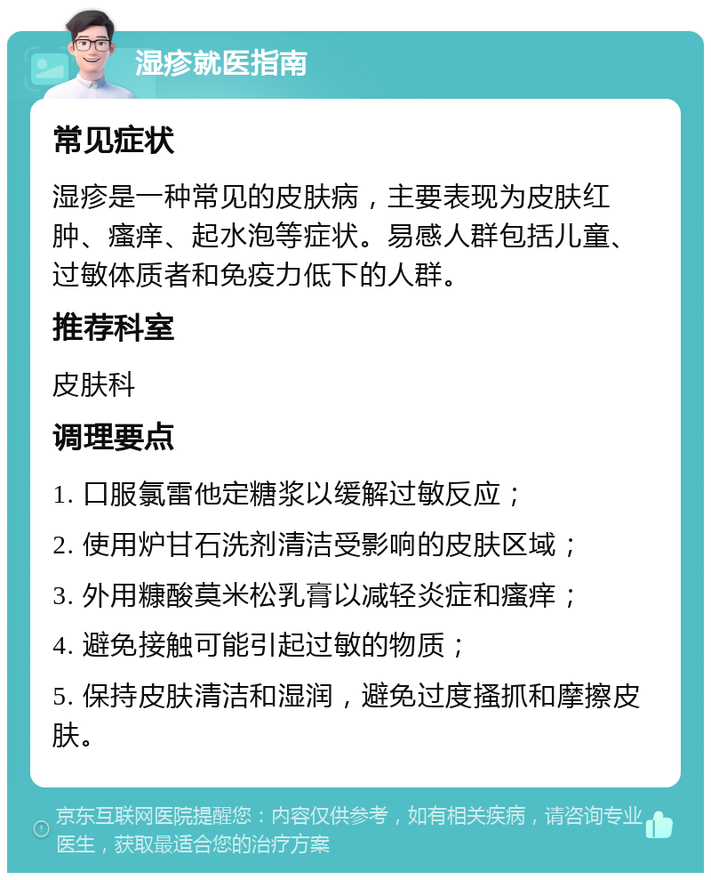 湿疹就医指南 常见症状 湿疹是一种常见的皮肤病，主要表现为皮肤红肿、瘙痒、起水泡等症状。易感人群包括儿童、过敏体质者和免疫力低下的人群。 推荐科室 皮肤科 调理要点 1. 口服氯雷他定糖浆以缓解过敏反应； 2. 使用炉甘石洗剂清洁受影响的皮肤区域； 3. 外用糠酸莫米松乳膏以减轻炎症和瘙痒； 4. 避免接触可能引起过敏的物质； 5. 保持皮肤清洁和湿润，避免过度搔抓和摩擦皮肤。