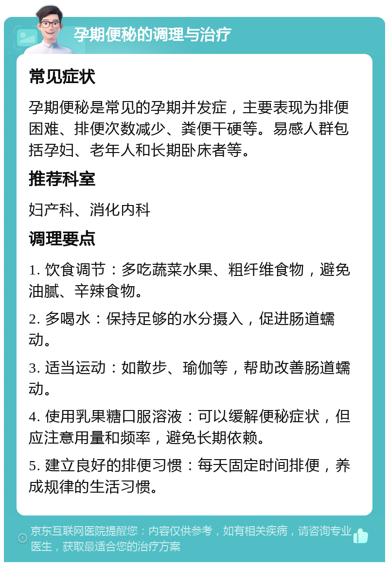 孕期便秘的调理与治疗 常见症状 孕期便秘是常见的孕期并发症，主要表现为排便困难、排便次数减少、粪便干硬等。易感人群包括孕妇、老年人和长期卧床者等。 推荐科室 妇产科、消化内科 调理要点 1. 饮食调节：多吃蔬菜水果、粗纤维食物，避免油腻、辛辣食物。 2. 多喝水：保持足够的水分摄入，促进肠道蠕动。 3. 适当运动：如散步、瑜伽等，帮助改善肠道蠕动。 4. 使用乳果糖口服溶液：可以缓解便秘症状，但应注意用量和频率，避免长期依赖。 5. 建立良好的排便习惯：每天固定时间排便，养成规律的生活习惯。