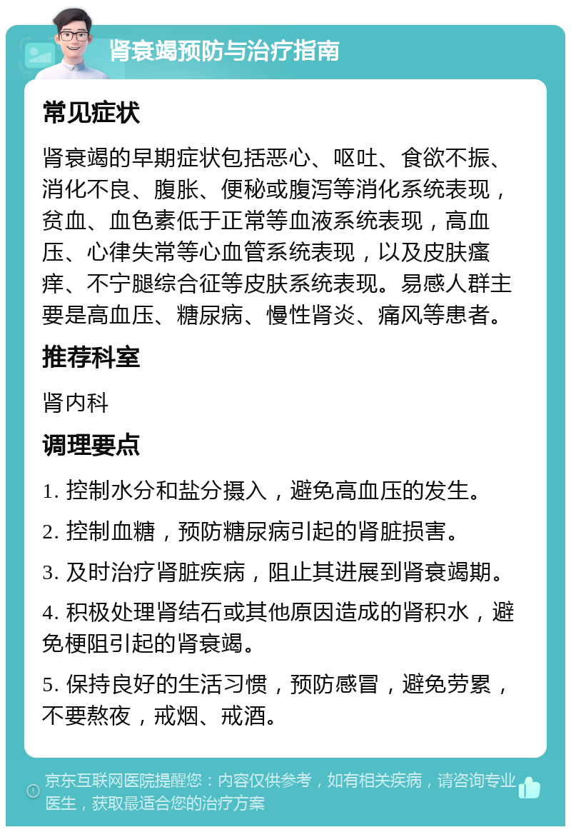 肾衰竭预防与治疗指南 常见症状 肾衰竭的早期症状包括恶心、呕吐、食欲不振、消化不良、腹胀、便秘或腹泻等消化系统表现，贫血、血色素低于正常等血液系统表现，高血压、心律失常等心血管系统表现，以及皮肤瘙痒、不宁腿综合征等皮肤系统表现。易感人群主要是高血压、糖尿病、慢性肾炎、痛风等患者。 推荐科室 肾内科 调理要点 1. 控制水分和盐分摄入，避免高血压的发生。 2. 控制血糖，预防糖尿病引起的肾脏损害。 3. 及时治疗肾脏疾病，阻止其进展到肾衰竭期。 4. 积极处理肾结石或其他原因造成的肾积水，避免梗阻引起的肾衰竭。 5. 保持良好的生活习惯，预防感冒，避免劳累，不要熬夜，戒烟、戒酒。