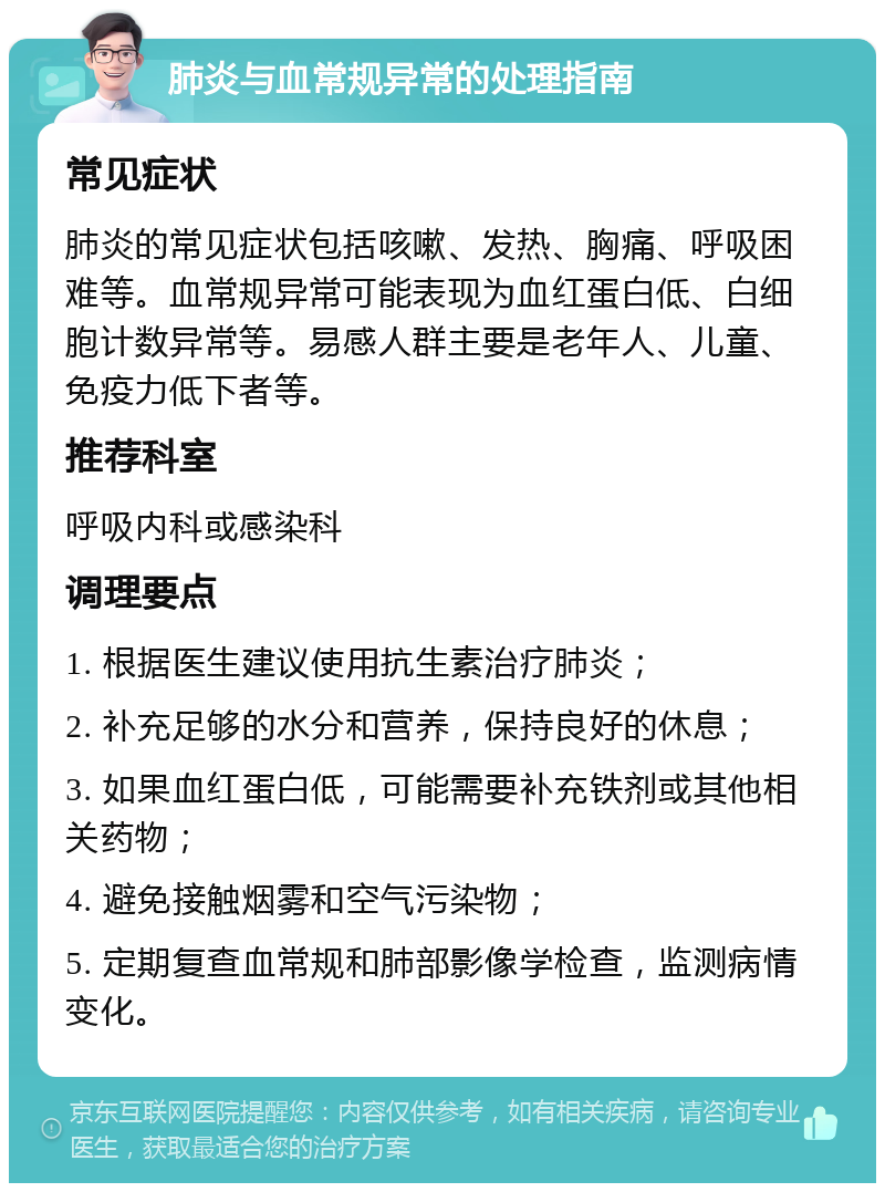 肺炎与血常规异常的处理指南 常见症状 肺炎的常见症状包括咳嗽、发热、胸痛、呼吸困难等。血常规异常可能表现为血红蛋白低、白细胞计数异常等。易感人群主要是老年人、儿童、免疫力低下者等。 推荐科室 呼吸内科或感染科 调理要点 1. 根据医生建议使用抗生素治疗肺炎； 2. 补充足够的水分和营养，保持良好的休息； 3. 如果血红蛋白低，可能需要补充铁剂或其他相关药物； 4. 避免接触烟雾和空气污染物； 5. 定期复查血常规和肺部影像学检查，监测病情变化。