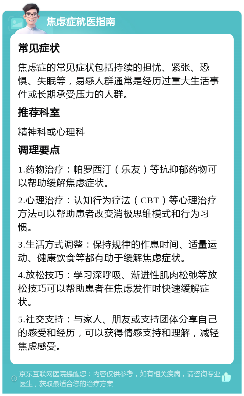 焦虑症就医指南 常见症状 焦虑症的常见症状包括持续的担忧、紧张、恐惧、失眠等，易感人群通常是经历过重大生活事件或长期承受压力的人群。 推荐科室 精神科或心理科 调理要点 1.药物治疗：帕罗西汀（乐友）等抗抑郁药物可以帮助缓解焦虑症状。 2.心理治疗：认知行为疗法（CBT）等心理治疗方法可以帮助患者改变消极思维模式和行为习惯。 3.生活方式调整：保持规律的作息时间、适量运动、健康饮食等都有助于缓解焦虑症状。 4.放松技巧：学习深呼吸、渐进性肌肉松弛等放松技巧可以帮助患者在焦虑发作时快速缓解症状。 5.社交支持：与家人、朋友或支持团体分享自己的感受和经历，可以获得情感支持和理解，减轻焦虑感受。