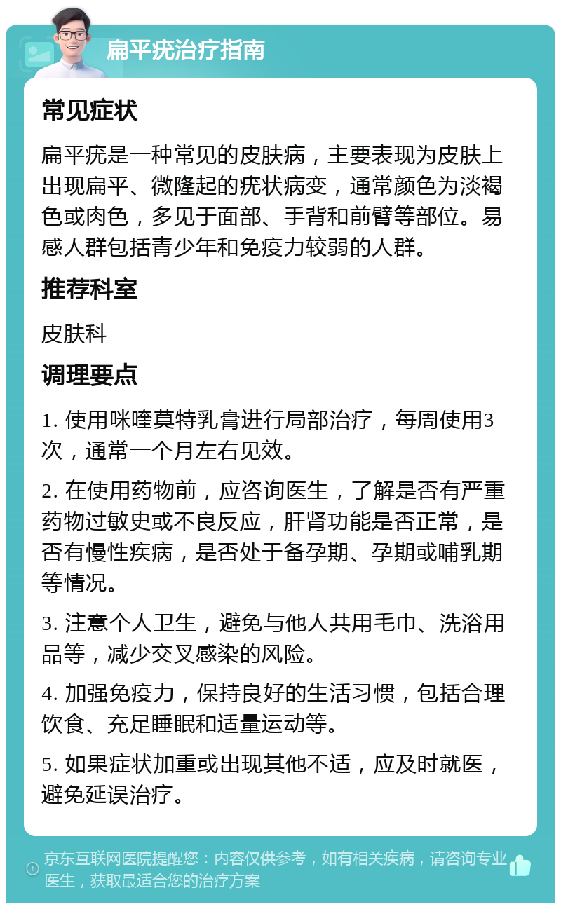 扁平疣治疗指南 常见症状 扁平疣是一种常见的皮肤病，主要表现为皮肤上出现扁平、微隆起的疣状病变，通常颜色为淡褐色或肉色，多见于面部、手背和前臂等部位。易感人群包括青少年和免疫力较弱的人群。 推荐科室 皮肤科 调理要点 1. 使用咪喹莫特乳膏进行局部治疗，每周使用3次，通常一个月左右见效。 2. 在使用药物前，应咨询医生，了解是否有严重药物过敏史或不良反应，肝肾功能是否正常，是否有慢性疾病，是否处于备孕期、孕期或哺乳期等情况。 3. 注意个人卫生，避免与他人共用毛巾、洗浴用品等，减少交叉感染的风险。 4. 加强免疫力，保持良好的生活习惯，包括合理饮食、充足睡眠和适量运动等。 5. 如果症状加重或出现其他不适，应及时就医，避免延误治疗。