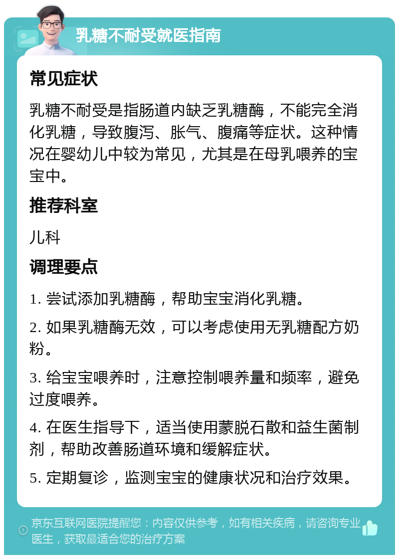 乳糖不耐受就医指南 常见症状 乳糖不耐受是指肠道内缺乏乳糖酶，不能完全消化乳糖，导致腹泻、胀气、腹痛等症状。这种情况在婴幼儿中较为常见，尤其是在母乳喂养的宝宝中。 推荐科室 儿科 调理要点 1. 尝试添加乳糖酶，帮助宝宝消化乳糖。 2. 如果乳糖酶无效，可以考虑使用无乳糖配方奶粉。 3. 给宝宝喂养时，注意控制喂养量和频率，避免过度喂养。 4. 在医生指导下，适当使用蒙脱石散和益生菌制剂，帮助改善肠道环境和缓解症状。 5. 定期复诊，监测宝宝的健康状况和治疗效果。