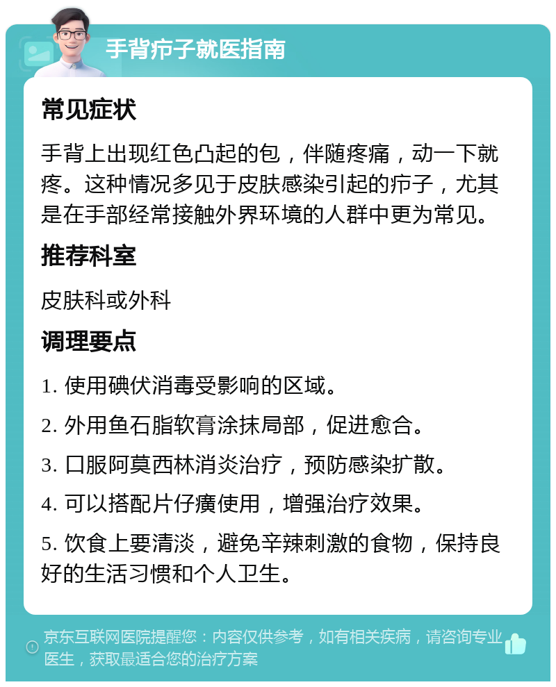 手背疖子就医指南 常见症状 手背上出现红色凸起的包，伴随疼痛，动一下就疼。这种情况多见于皮肤感染引起的疖子，尤其是在手部经常接触外界环境的人群中更为常见。 推荐科室 皮肤科或外科 调理要点 1. 使用碘伏消毒受影响的区域。 2. 外用鱼石脂软膏涂抹局部，促进愈合。 3. 口服阿莫西林消炎治疗，预防感染扩散。 4. 可以搭配片仔癀使用，增强治疗效果。 5. 饮食上要清淡，避免辛辣刺激的食物，保持良好的生活习惯和个人卫生。