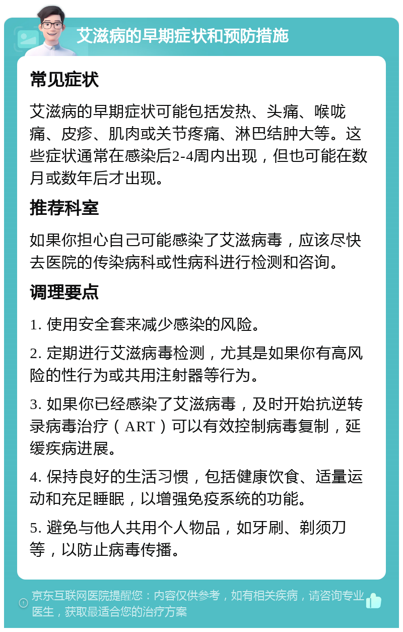 艾滋病的早期症状和预防措施 常见症状 艾滋病的早期症状可能包括发热、头痛、喉咙痛、皮疹、肌肉或关节疼痛、淋巴结肿大等。这些症状通常在感染后2-4周内出现，但也可能在数月或数年后才出现。 推荐科室 如果你担心自己可能感染了艾滋病毒，应该尽快去医院的传染病科或性病科进行检测和咨询。 调理要点 1. 使用安全套来减少感染的风险。 2. 定期进行艾滋病毒检测，尤其是如果你有高风险的性行为或共用注射器等行为。 3. 如果你已经感染了艾滋病毒，及时开始抗逆转录病毒治疗（ART）可以有效控制病毒复制，延缓疾病进展。 4. 保持良好的生活习惯，包括健康饮食、适量运动和充足睡眠，以增强免疫系统的功能。 5. 避免与他人共用个人物品，如牙刷、剃须刀等，以防止病毒传播。