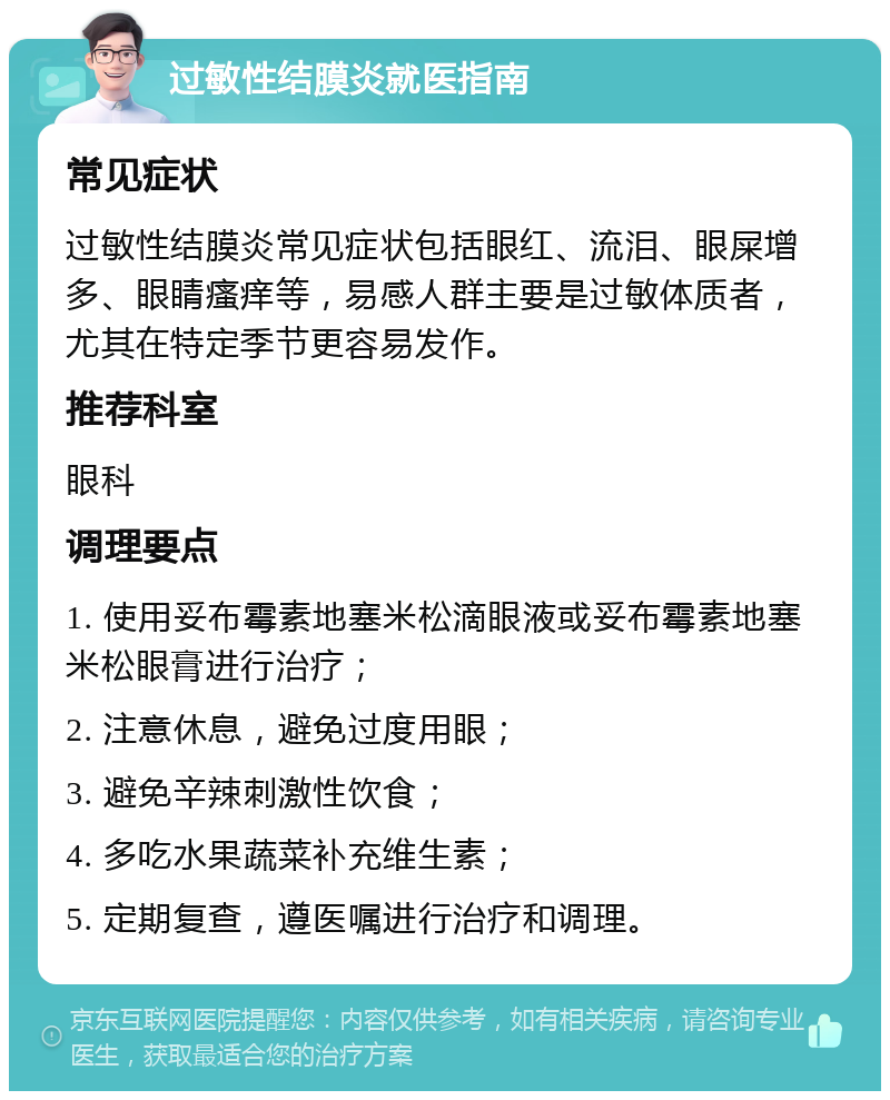 过敏性结膜炎就医指南 常见症状 过敏性结膜炎常见症状包括眼红、流泪、眼屎增多、眼睛瘙痒等，易感人群主要是过敏体质者，尤其在特定季节更容易发作。 推荐科室 眼科 调理要点 1. 使用妥布霉素地塞米松滴眼液或妥布霉素地塞米松眼膏进行治疗； 2. 注意休息，避免过度用眼； 3. 避免辛辣刺激性饮食； 4. 多吃水果蔬菜补充维生素； 5. 定期复查，遵医嘱进行治疗和调理。