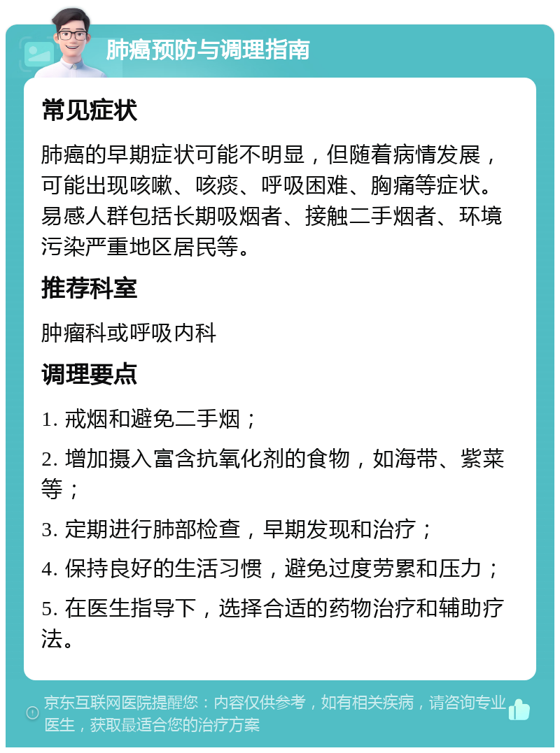 肺癌预防与调理指南 常见症状 肺癌的早期症状可能不明显，但随着病情发展，可能出现咳嗽、咳痰、呼吸困难、胸痛等症状。易感人群包括长期吸烟者、接触二手烟者、环境污染严重地区居民等。 推荐科室 肿瘤科或呼吸内科 调理要点 1. 戒烟和避免二手烟； 2. 增加摄入富含抗氧化剂的食物，如海带、紫菜等； 3. 定期进行肺部检查，早期发现和治疗； 4. 保持良好的生活习惯，避免过度劳累和压力； 5. 在医生指导下，选择合适的药物治疗和辅助疗法。