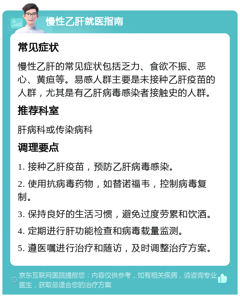 慢性乙肝就医指南 常见症状 慢性乙肝的常见症状包括乏力、食欲不振、恶心、黄疸等。易感人群主要是未接种乙肝疫苗的人群，尤其是有乙肝病毒感染者接触史的人群。 推荐科室 肝病科或传染病科 调理要点 1. 接种乙肝疫苗，预防乙肝病毒感染。 2. 使用抗病毒药物，如替诺福韦，控制病毒复制。 3. 保持良好的生活习惯，避免过度劳累和饮酒。 4. 定期进行肝功能检查和病毒载量监测。 5. 遵医嘱进行治疗和随访，及时调整治疗方案。