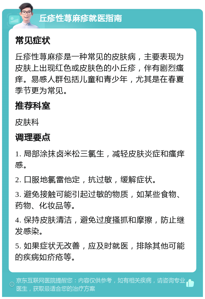 丘疹性荨麻疹就医指南 常见症状 丘疹性荨麻疹是一种常见的皮肤病，主要表现为皮肤上出现红色或皮肤色的小丘疹，伴有剧烈瘙痒。易感人群包括儿童和青少年，尤其是在春夏季节更为常见。 推荐科室 皮肤科 调理要点 1. 局部涂抹卤米松三氯生，减轻皮肤炎症和瘙痒感。 2. 口服地氯雷他定，抗过敏，缓解症状。 3. 避免接触可能引起过敏的物质，如某些食物、药物、化妆品等。 4. 保持皮肤清洁，避免过度搔抓和摩擦，防止继发感染。 5. 如果症状无改善，应及时就医，排除其他可能的疾病如疥疮等。