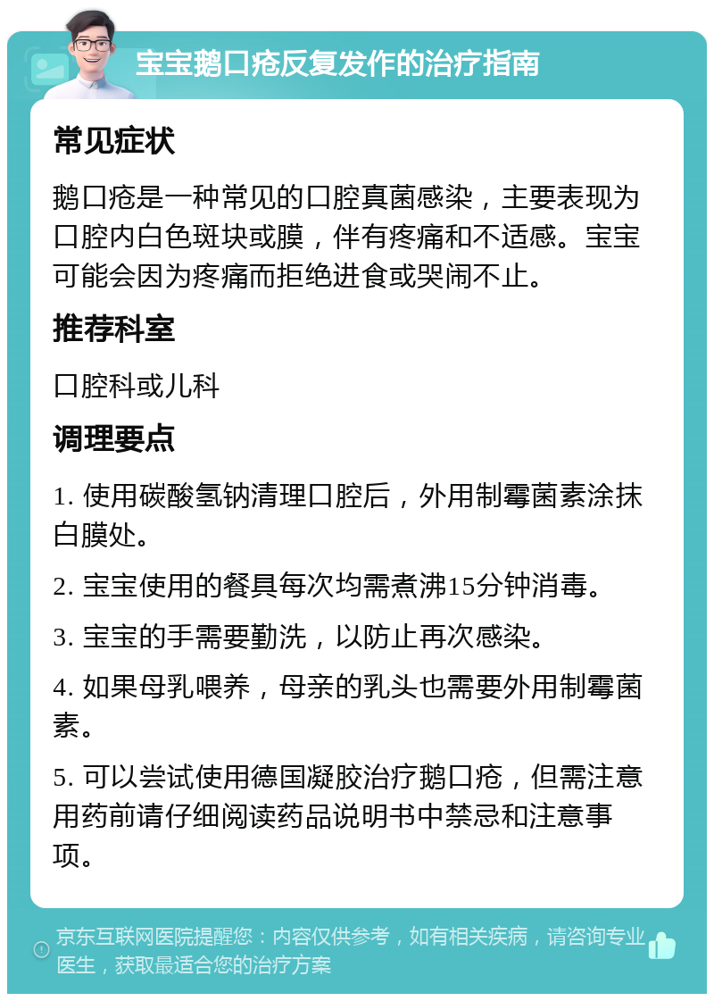 宝宝鹅口疮反复发作的治疗指南 常见症状 鹅口疮是一种常见的口腔真菌感染，主要表现为口腔内白色斑块或膜，伴有疼痛和不适感。宝宝可能会因为疼痛而拒绝进食或哭闹不止。 推荐科室 口腔科或儿科 调理要点 1. 使用碳酸氢钠清理口腔后，外用制霉菌素涂抹白膜处。 2. 宝宝使用的餐具每次均需煮沸15分钟消毒。 3. 宝宝的手需要勤洗，以防止再次感染。 4. 如果母乳喂养，母亲的乳头也需要外用制霉菌素。 5. 可以尝试使用德国凝胶治疗鹅口疮，但需注意用药前请仔细阅读药品说明书中禁忌和注意事项。