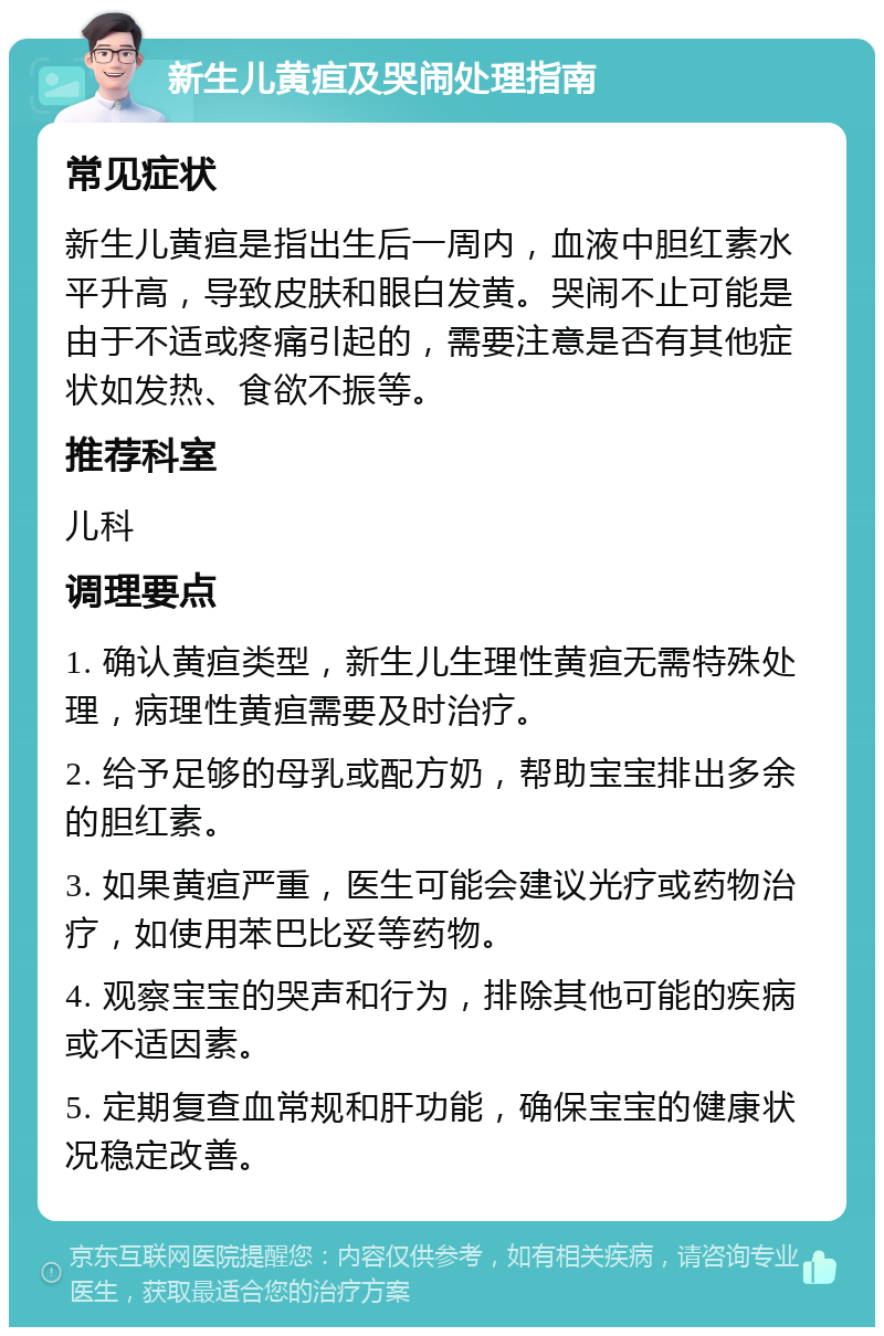 新生儿黄疸及哭闹处理指南 常见症状 新生儿黄疸是指出生后一周内，血液中胆红素水平升高，导致皮肤和眼白发黄。哭闹不止可能是由于不适或疼痛引起的，需要注意是否有其他症状如发热、食欲不振等。 推荐科室 儿科 调理要点 1. 确认黄疸类型，新生儿生理性黄疸无需特殊处理，病理性黄疸需要及时治疗。 2. 给予足够的母乳或配方奶，帮助宝宝排出多余的胆红素。 3. 如果黄疸严重，医生可能会建议光疗或药物治疗，如使用苯巴比妥等药物。 4. 观察宝宝的哭声和行为，排除其他可能的疾病或不适因素。 5. 定期复查血常规和肝功能，确保宝宝的健康状况稳定改善。