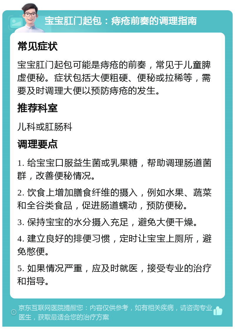 宝宝肛门起包：痔疮前奏的调理指南 常见症状 宝宝肛门起包可能是痔疮的前奏，常见于儿童脾虚便秘。症状包括大便粗硬、便秘或拉稀等，需要及时调理大便以预防痔疮的发生。 推荐科室 儿科或肛肠科 调理要点 1. 给宝宝口服益生菌或乳果糖，帮助调理肠道菌群，改善便秘情况。 2. 饮食上增加膳食纤维的摄入，例如水果、蔬菜和全谷类食品，促进肠道蠕动，预防便秘。 3. 保持宝宝的水分摄入充足，避免大便干燥。 4. 建立良好的排便习惯，定时让宝宝上厕所，避免憋便。 5. 如果情况严重，应及时就医，接受专业的治疗和指导。