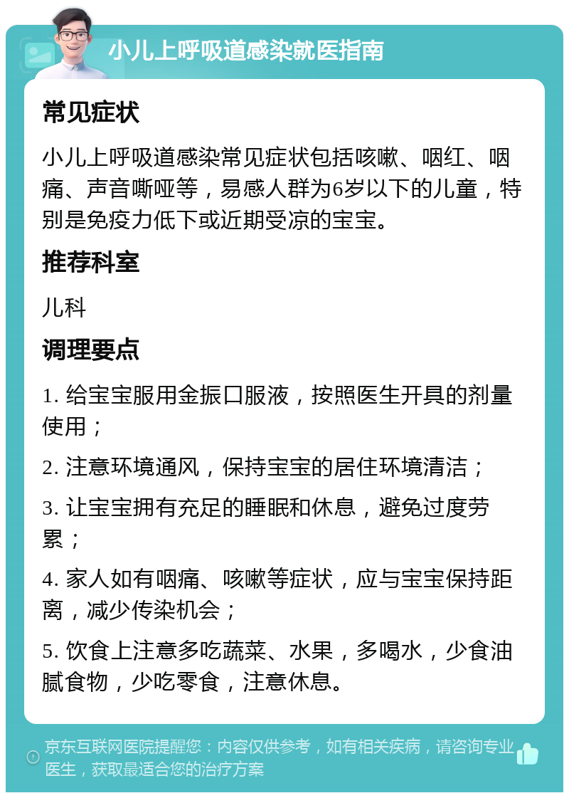 小儿上呼吸道感染就医指南 常见症状 小儿上呼吸道感染常见症状包括咳嗽、咽红、咽痛、声音嘶哑等，易感人群为6岁以下的儿童，特别是免疫力低下或近期受凉的宝宝。 推荐科室 儿科 调理要点 1. 给宝宝服用金振口服液，按照医生开具的剂量使用； 2. 注意环境通风，保持宝宝的居住环境清洁； 3. 让宝宝拥有充足的睡眠和休息，避免过度劳累； 4. 家人如有咽痛、咳嗽等症状，应与宝宝保持距离，减少传染机会； 5. 饮食上注意多吃蔬菜、水果，多喝水，少食油腻食物，少吃零食，注意休息。