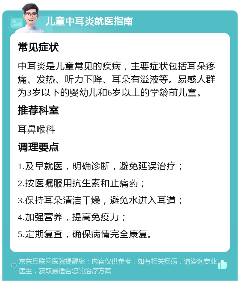 儿童中耳炎就医指南 常见症状 中耳炎是儿童常见的疾病，主要症状包括耳朵疼痛、发热、听力下降、耳朵有溢液等。易感人群为3岁以下的婴幼儿和6岁以上的学龄前儿童。 推荐科室 耳鼻喉科 调理要点 1.及早就医，明确诊断，避免延误治疗； 2.按医嘱服用抗生素和止痛药； 3.保持耳朵清洁干燥，避免水进入耳道； 4.加强营养，提高免疫力； 5.定期复查，确保病情完全康复。