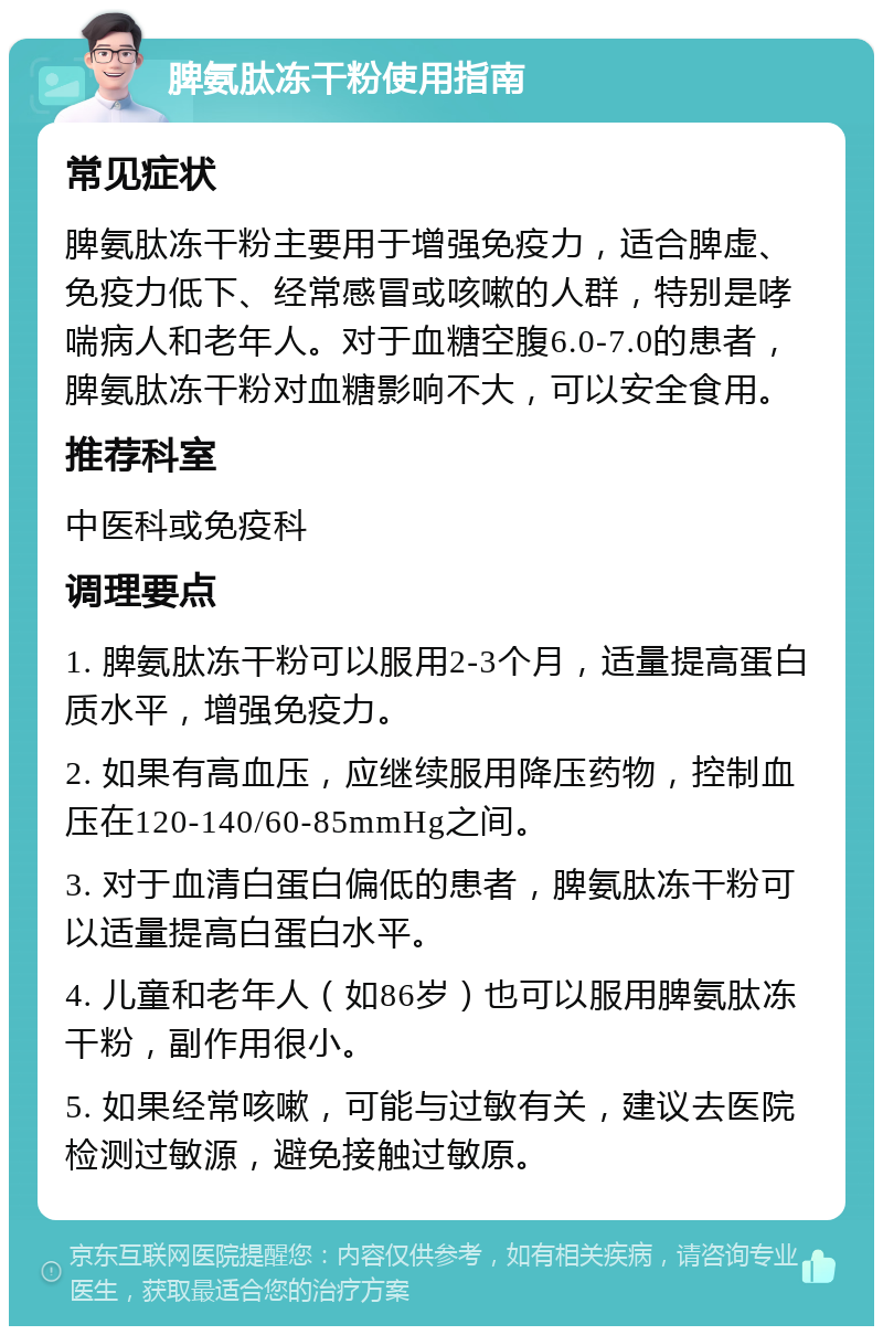 脾氨肽冻干粉使用指南 常见症状 脾氨肽冻干粉主要用于增强免疫力，适合脾虚、免疫力低下、经常感冒或咳嗽的人群，特别是哮喘病人和老年人。对于血糖空腹6.0-7.0的患者，脾氨肽冻干粉对血糖影响不大，可以安全食用。 推荐科室 中医科或免疫科 调理要点 1. 脾氨肽冻干粉可以服用2-3个月，适量提高蛋白质水平，增强免疫力。 2. 如果有高血压，应继续服用降压药物，控制血压在120-140/60-85mmHg之间。 3. 对于血清白蛋白偏低的患者，脾氨肽冻干粉可以适量提高白蛋白水平。 4. 儿童和老年人（如86岁）也可以服用脾氨肽冻干粉，副作用很小。 5. 如果经常咳嗽，可能与过敏有关，建议去医院检测过敏源，避免接触过敏原。