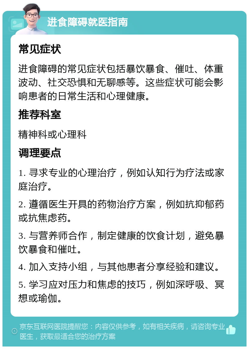 进食障碍就医指南 常见症状 进食障碍的常见症状包括暴饮暴食、催吐、体重波动、社交恐惧和无聊感等。这些症状可能会影响患者的日常生活和心理健康。 推荐科室 精神科或心理科 调理要点 1. 寻求专业的心理治疗，例如认知行为疗法或家庭治疗。 2. 遵循医生开具的药物治疗方案，例如抗抑郁药或抗焦虑药。 3. 与营养师合作，制定健康的饮食计划，避免暴饮暴食和催吐。 4. 加入支持小组，与其他患者分享经验和建议。 5. 学习应对压力和焦虑的技巧，例如深呼吸、冥想或瑜伽。