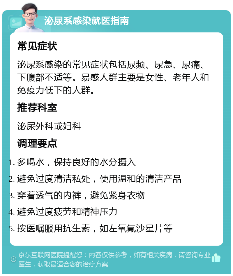 泌尿系感染就医指南 常见症状 泌尿系感染的常见症状包括尿频、尿急、尿痛、下腹部不适等。易感人群主要是女性、老年人和免疫力低下的人群。 推荐科室 泌尿外科或妇科 调理要点 多喝水，保持良好的水分摄入 避免过度清洁私处，使用温和的清洁产品 穿着透气的内裤，避免紧身衣物 避免过度疲劳和精神压力 按医嘱服用抗生素，如左氧氟沙星片等