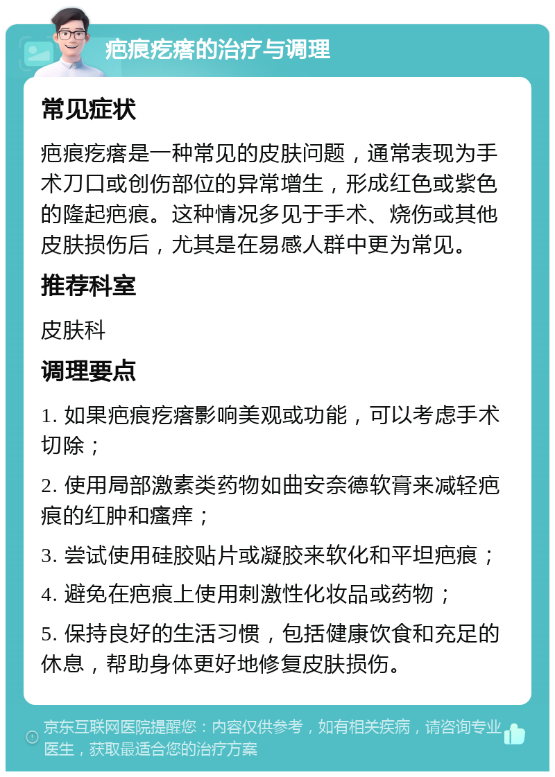 疤痕疙瘩的治疗与调理 常见症状 疤痕疙瘩是一种常见的皮肤问题，通常表现为手术刀口或创伤部位的异常增生，形成红色或紫色的隆起疤痕。这种情况多见于手术、烧伤或其他皮肤损伤后，尤其是在易感人群中更为常见。 推荐科室 皮肤科 调理要点 1. 如果疤痕疙瘩影响美观或功能，可以考虑手术切除； 2. 使用局部激素类药物如曲安奈德软膏来减轻疤痕的红肿和瘙痒； 3. 尝试使用硅胶贴片或凝胶来软化和平坦疤痕； 4. 避免在疤痕上使用刺激性化妆品或药物； 5. 保持良好的生活习惯，包括健康饮食和充足的休息，帮助身体更好地修复皮肤损伤。