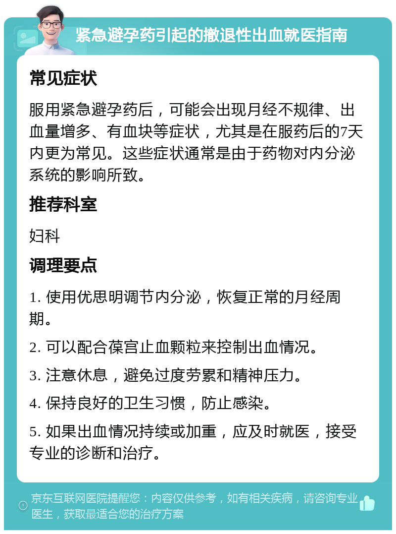 紧急避孕药引起的撤退性出血就医指南 常见症状 服用紧急避孕药后，可能会出现月经不规律、出血量增多、有血块等症状，尤其是在服药后的7天内更为常见。这些症状通常是由于药物对内分泌系统的影响所致。 推荐科室 妇科 调理要点 1. 使用优思明调节内分泌，恢复正常的月经周期。 2. 可以配合葆宫止血颗粒来控制出血情况。 3. 注意休息，避免过度劳累和精神压力。 4. 保持良好的卫生习惯，防止感染。 5. 如果出血情况持续或加重，应及时就医，接受专业的诊断和治疗。