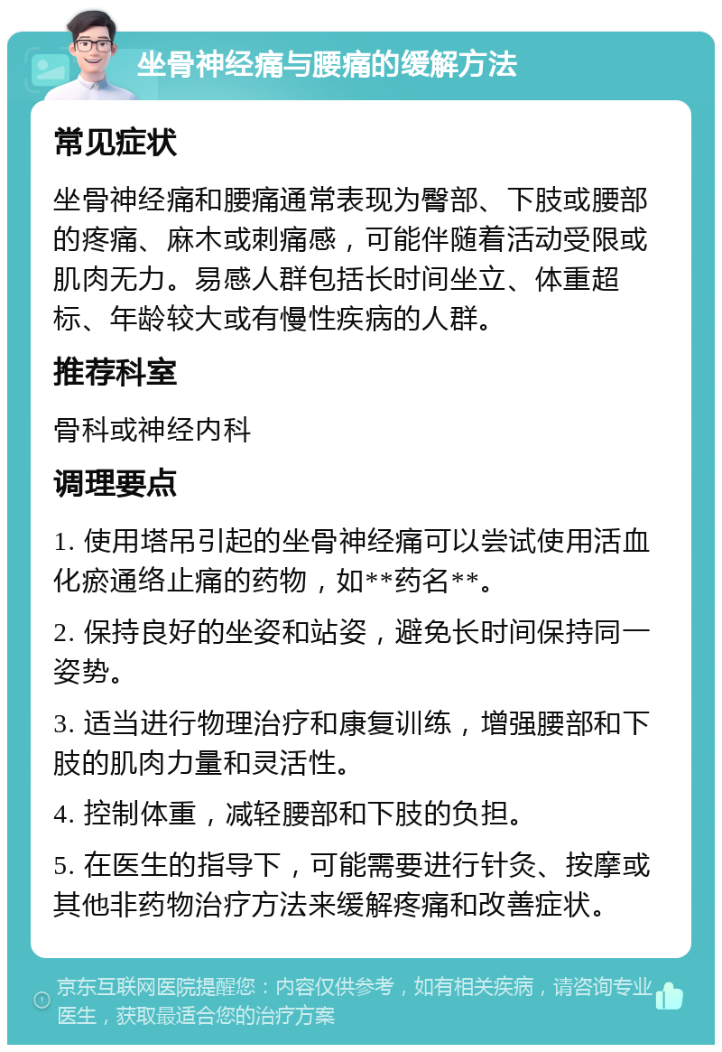 坐骨神经痛与腰痛的缓解方法 常见症状 坐骨神经痛和腰痛通常表现为臀部、下肢或腰部的疼痛、麻木或刺痛感，可能伴随着活动受限或肌肉无力。易感人群包括长时间坐立、体重超标、年龄较大或有慢性疾病的人群。 推荐科室 骨科或神经内科 调理要点 1. 使用塔吊引起的坐骨神经痛可以尝试使用活血化瘀通络止痛的药物，如**药名**。 2. 保持良好的坐姿和站姿，避免长时间保持同一姿势。 3. 适当进行物理治疗和康复训练，增强腰部和下肢的肌肉力量和灵活性。 4. 控制体重，减轻腰部和下肢的负担。 5. 在医生的指导下，可能需要进行针灸、按摩或其他非药物治疗方法来缓解疼痛和改善症状。