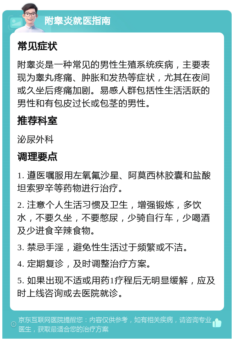 附睾炎就医指南 常见症状 附睾炎是一种常见的男性生殖系统疾病，主要表现为睾丸疼痛、肿胀和发热等症状，尤其在夜间或久坐后疼痛加剧。易感人群包括性生活活跃的男性和有包皮过长或包茎的男性。 推荐科室 泌尿外科 调理要点 1. 遵医嘱服用左氧氟沙星、阿莫西林胶囊和盐酸坦索罗辛等药物进行治疗。 2. 注意个人生活习惯及卫生，增强锻炼，多饮水，不要久坐，不要憋尿，少骑自行车，少喝酒及少进食辛辣食物。 3. 禁忌手淫，避免性生活过于频繁或不洁。 4. 定期复诊，及时调整治疗方案。 5. 如果出现不适或用药1疗程后无明显缓解，应及时上线咨询或去医院就诊。