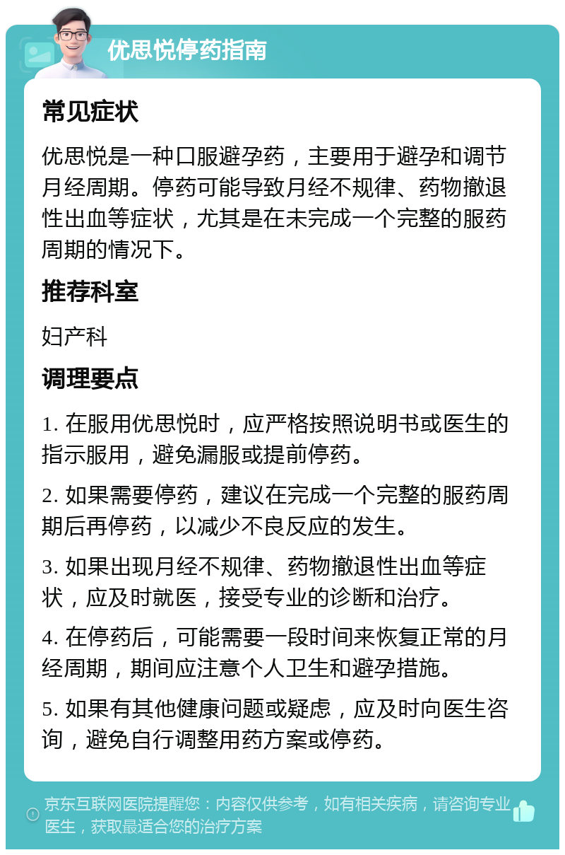 优思悦停药指南 常见症状 优思悦是一种口服避孕药，主要用于避孕和调节月经周期。停药可能导致月经不规律、药物撤退性出血等症状，尤其是在未完成一个完整的服药周期的情况下。 推荐科室 妇产科 调理要点 1. 在服用优思悦时，应严格按照说明书或医生的指示服用，避免漏服或提前停药。 2. 如果需要停药，建议在完成一个完整的服药周期后再停药，以减少不良反应的发生。 3. 如果出现月经不规律、药物撤退性出血等症状，应及时就医，接受专业的诊断和治疗。 4. 在停药后，可能需要一段时间来恢复正常的月经周期，期间应注意个人卫生和避孕措施。 5. 如果有其他健康问题或疑虑，应及时向医生咨询，避免自行调整用药方案或停药。