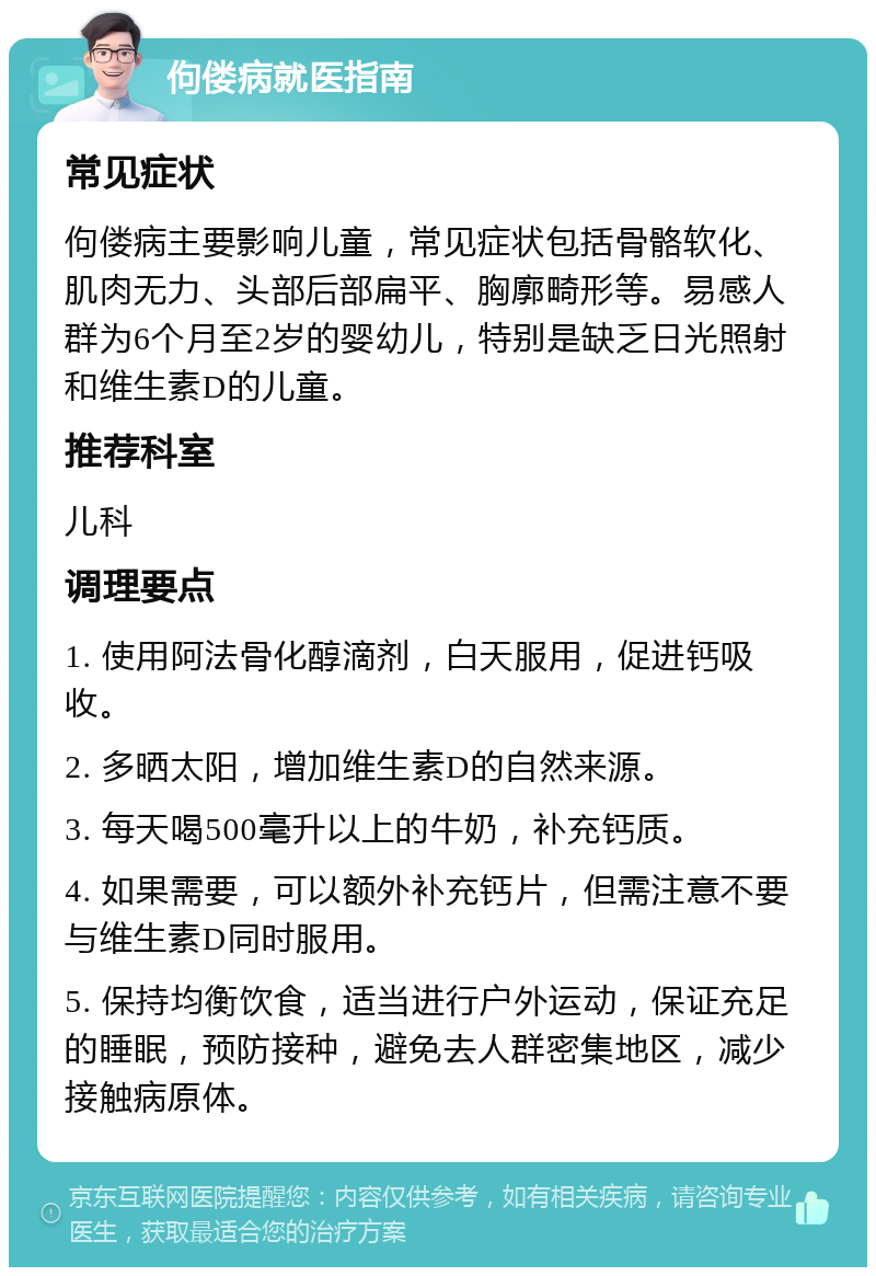 佝偻病就医指南 常见症状 佝偻病主要影响儿童，常见症状包括骨骼软化、肌肉无力、头部后部扁平、胸廓畸形等。易感人群为6个月至2岁的婴幼儿，特别是缺乏日光照射和维生素D的儿童。 推荐科室 儿科 调理要点 1. 使用阿法骨化醇滴剂，白天服用，促进钙吸收。 2. 多晒太阳，增加维生素D的自然来源。 3. 每天喝500毫升以上的牛奶，补充钙质。 4. 如果需要，可以额外补充钙片，但需注意不要与维生素D同时服用。 5. 保持均衡饮食，适当进行户外运动，保证充足的睡眠，预防接种，避免去人群密集地区，减少接触病原体。