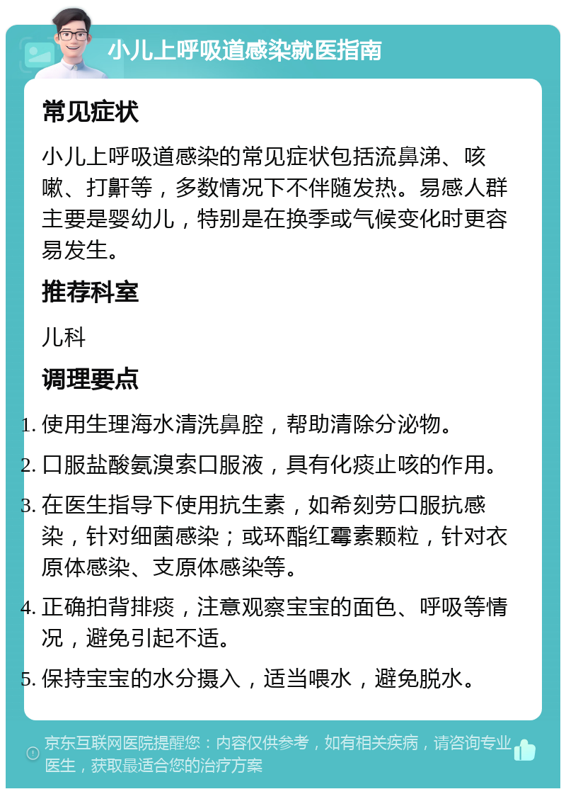 小儿上呼吸道感染就医指南 常见症状 小儿上呼吸道感染的常见症状包括流鼻涕、咳嗽、打鼾等，多数情况下不伴随发热。易感人群主要是婴幼儿，特别是在换季或气候变化时更容易发生。 推荐科室 儿科 调理要点 使用生理海水清洗鼻腔，帮助清除分泌物。 口服盐酸氨溴索口服液，具有化痰止咳的作用。 在医生指导下使用抗生素，如希刻劳口服抗感染，针对细菌感染；或环酯红霉素颗粒，针对衣原体感染、支原体感染等。 正确拍背排痰，注意观察宝宝的面色、呼吸等情况，避免引起不适。 保持宝宝的水分摄入，适当喂水，避免脱水。