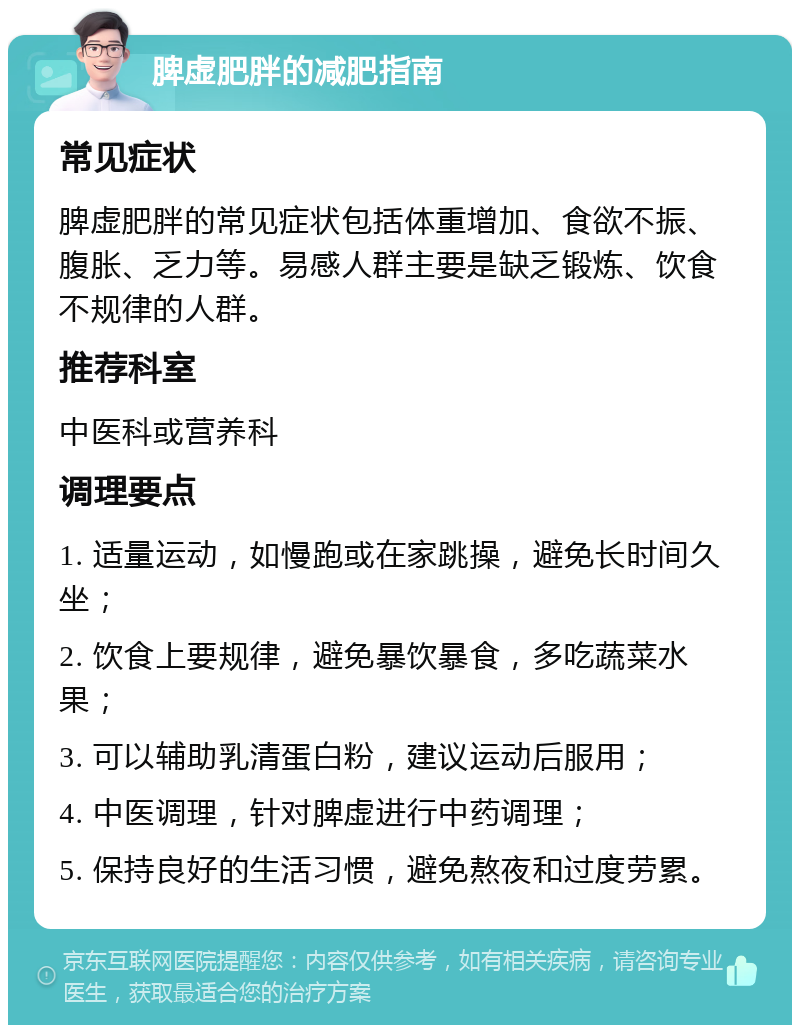 脾虚肥胖的减肥指南 常见症状 脾虚肥胖的常见症状包括体重增加、食欲不振、腹胀、乏力等。易感人群主要是缺乏锻炼、饮食不规律的人群。 推荐科室 中医科或营养科 调理要点 1. 适量运动，如慢跑或在家跳操，避免长时间久坐； 2. 饮食上要规律，避免暴饮暴食，多吃蔬菜水果； 3. 可以辅助乳清蛋白粉，建议运动后服用； 4. 中医调理，针对脾虚进行中药调理； 5. 保持良好的生活习惯，避免熬夜和过度劳累。