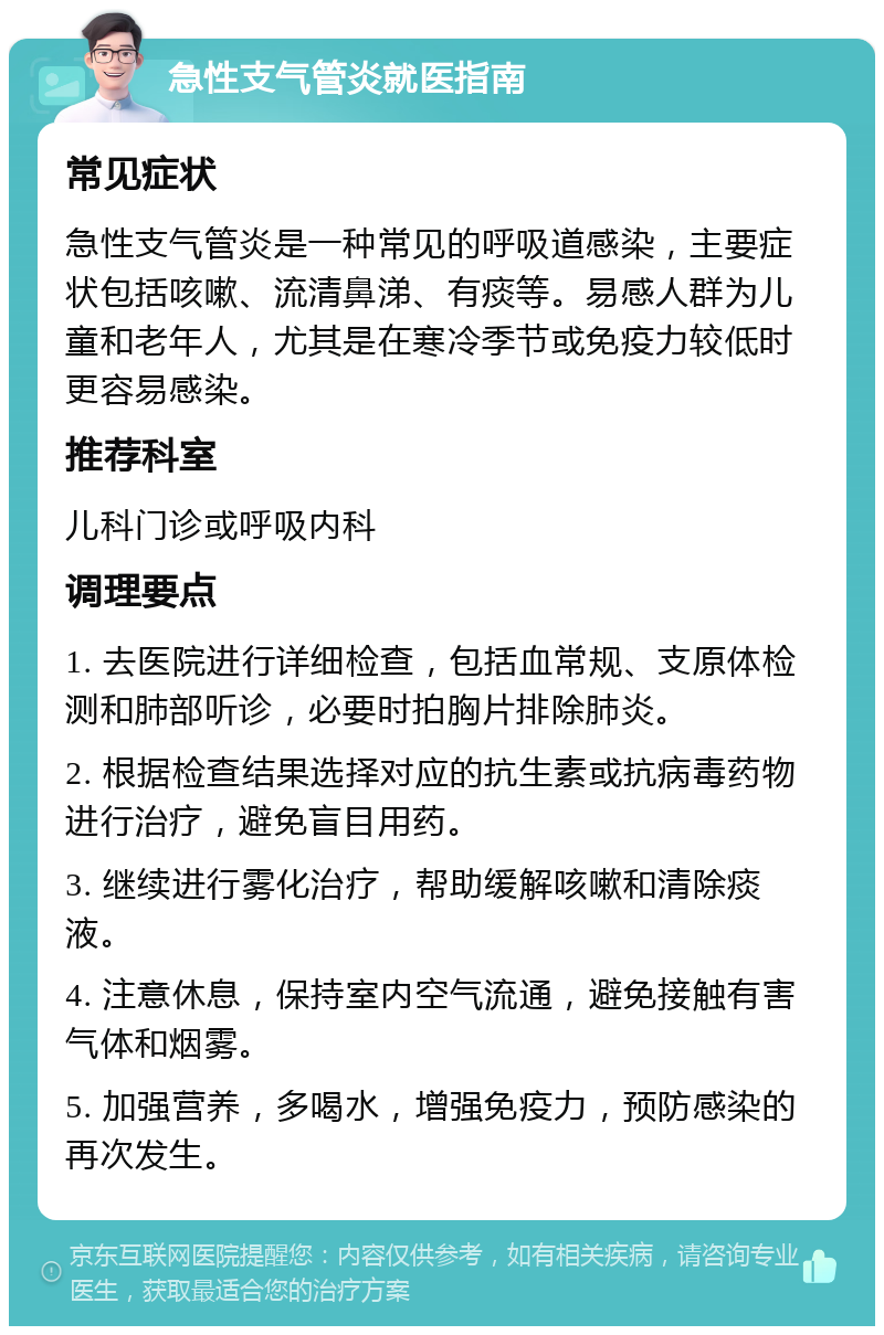 急性支气管炎就医指南 常见症状 急性支气管炎是一种常见的呼吸道感染，主要症状包括咳嗽、流清鼻涕、有痰等。易感人群为儿童和老年人，尤其是在寒冷季节或免疫力较低时更容易感染。 推荐科室 儿科门诊或呼吸内科 调理要点 1. 去医院进行详细检查，包括血常规、支原体检测和肺部听诊，必要时拍胸片排除肺炎。 2. 根据检查结果选择对应的抗生素或抗病毒药物进行治疗，避免盲目用药。 3. 继续进行雾化治疗，帮助缓解咳嗽和清除痰液。 4. 注意休息，保持室内空气流通，避免接触有害气体和烟雾。 5. 加强营养，多喝水，增强免疫力，预防感染的再次发生。